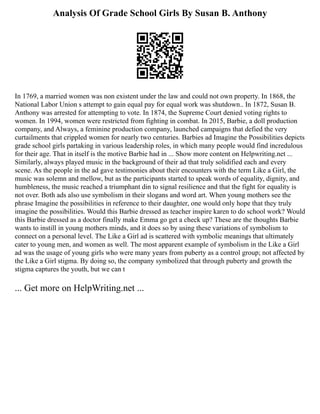 Analysis Of Grade School Girls By Susan B. Anthony
In 1769, a married women was non existent under the law and could not own property. In 1868, the
National Labor Union s attempt to gain equal pay for equal work was shutdown.. In 1872, Susan B.
Anthony was arrested for attempting to vote. In 1874, the Supreme Court denied voting rights to
women. In 1994, women were restricted from fighting in combat. In 2015, Barbie, a doll production
company, and Always, a feminine production company, launched campaigns that defied the very
curtailments that crippled women for nearly two centuries. Barbies ad Imagine the Possibilities depicts
grade school girls partaking in various leadership roles, in which many people would find incredulous
for their age. That in itself is the motive Barbie had in ... Show more content on Helpwriting.net ...
Similarly, always played music in the background of their ad that truly solidified each and every
scene. As the people in the ad gave testimonies about their encounters with the term Like a Girl, the
music was solemn and mellow, but as the participants started to speak words of equality, dignity, and
humbleness, the music reached a triumphant din to signal resilience and that the fight for equality is
not over. Both ads also use symbolism in their slogans and word art. When young mothers see the
phrase Imagine the possibilities in reference to their daughter, one would only hope that they truly
imagine the possibilities. Would this Barbie dressed as teacher inspire karen to do school work? Would
this Barbie dressed as a doctor finally make Emma go get a check up? These are the thoughts Barbie
wants to instill in young mothers minds, and it does so by using these variations of symbolism to
connect on a personal level. The Like a Girl ad is scattered with symbolic meanings that ultimately
cater to young men, and women as well. The most apparent example of symbolism in the Like a Girl
ad was the usage of young girls who were many years from puberty as a control group; not affected by
the Like a Girl stigma. By doing so, the company symbolized that through puberty and growth the
stigma captures the youth, but we can t
... Get more on HelpWriting.net ...
 