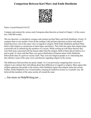Comparison Between Karl Marx And Emile Durkheim
Name: Crystal Henrick FL6132
Compare and contrast the various early European urban theorists as found in Chapter 1 of the course
text. (300 400 words)
The two theorists i ve decided to compare and contrast are Karl Marx and Emile Durkheim. Firstly i ll
compare them to one another. From all the readings I did and past education on these individuals I
found they have a lot of the same views in regards to religion. Both Emlie Durkheim and Karl Marx
believe that religion is a projection of mans hopes and desires. They both also agree that religion plays
a powerful role in influencing the members of a society. While coming up with these theories they
were both more concerned with the human rather than the religion. Both of them did not believe in a
god or gods. It s been said that Marx saw god as idealization of human nature while Durkheim
believed the idea of a god was society itself. They were not religious people so it s interesting that
they did have some of the same views and theories regarding religion in the society.
The differences between them are pretty simple. As I was previously comparing their views on
religion I can continue that with talking about their differences in regards to religion, Marx argues that
religion oppresses the people in the society while Durkheim argues that religion unites the society.
Further; Emile Durkheim was a Functionalist, meaning he looked at society in a scientific way. He
believed that members of the same society all wanted the same
... Get more on HelpWriting.net ...
 
