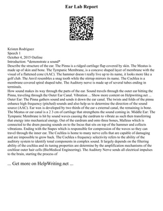 Ear Lab Report
Kristen Rodriguez
Speech 1
October 4, 2015 Outline
Introduction: *demonstrate a sound*
Describe the structure of the ear. The Pinna is a ridged cartilage flap covered by skin. The Meatus is
made up of skin and bone. The Tympanic Membrane, is a concave shaped layer of membrane with the
visual of a flattened cone (AAC). The hammer doesn t really live up to its name, it looks more like a
golf club. The Anvil resembles a snag tooth while the stirrup mirrors its name. The Cochlea is a
membrane covered spiral shaped tube. The Auditory nerve is made up of several tubes ending in
terminals.
How sound makes its way through the parts of the ear. Sound travels through the outer ear hitting the
Pinna, traveling through the Outer Ear Canal. Vibration ... Show more content on Helpwriting.net ...
Outer Ear: The Pinna gathers sound and sends it down the ear canal. The twists and folds of the pinna
enhance high frequency (pitched) sounds and also help us to determine the direction of the sound
source (AAC). Ear wax is developed by two thirds of the ear s external canal, the remaining is bone.
The Meatus or ear canal is a 2 3 cm of cartilage that strengthens the sound coming in. Middle Ear: The
Tympanic Membrane is hit by sound waves causing the eardrum to vibrate as such then transferring
that energy into mechanical energy. Out of the eardrum and onto three bones, Malleus which is
connected to the drum passing sounds on to the Incus that sits on top of the hammer and collects
vibrations. Ending with the Stapes which is responsible for compression of the waves so they can
travel through the inner ear. The Cochlea is home to many nerve cells that are capable of damaging
and are impossible to grow back. The Cochlea s frequency selectivity refers to the ability of the
auditory system to identify tonal components in complex sound. It largely depends on the filtering
ability of the cochlea and its tuning properties are determine by the amplification mechanisms of the
cochlear outer hair cells (BioMedical Engineering). The Auditory Nerve sends all electrical impulses
to the brain, starting the process of
... Get more on HelpWriting.net ...
 