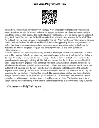 Girl Who Played With Fire
Think about someone you care about very strongly. Now imagine two other people you also care
about. Now imagine that the second and third person you thought of have been shot dead, and you
found their bodies. Then imagine that the first person you thought of was the prime suspect and most
likely the killer of the other two. Mikael Blomkvist deals with this exact situation in The Girl Who
Played With Fire by Stieg Larsson. In the sequel to The Girl With The Dragon Tattoo, also by Larsson,
Blomkvist is on the hunt for a killer and Lisbeth Salander is supposedly the one everyone thinks is
guilty. Her fingerprints are on the murder weapon, and almost everything points to her being the
murderer, but Mikael disagrees. He goes on a hunt to prove her ... Show more content on
Helpwriting.net ...
Salander s mother was constantly abused by her father. One night, while her mother slept, her father
attacked her mother. Salander spontaneously ran into the room with a knife and stabbed her father in
the shoulder multiple times, until he was bleeding so badly he ran out of the house. However, the
second event that takes place during All The Evil was the one that the book was presumably titled
after. Holger Palmgren explains what happened between Salander and her father to Blomkvist: He
rolled down the window, possibly to say something. Lisbeth was ready. She threw a milk carton she
had filled with gasoline into the car. Then she threw in a burning match (Larsson 628). Salander
played with fire, literally. She hated her father for beating her mother. She hated him for leaving the
house and leaving his family. She had had enough. By taking matters into her own hands, Lisbeth
thought she could solve the problem and get her retribution. Little did she know, however, she had
caused an even bigger one. Her father survived, and he wants her dead. The burning hatred for her
father, and the physical burning of her father is the main reason the title supports the story extremely
... Get more on HelpWriting.net ...
 