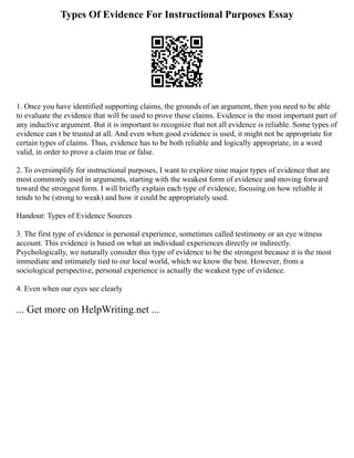 Types Of Evidence For Instructional Purposes Essay
1. Once you have identified supporting claims, the grounds of an argument, then you need to be able
to evaluate the evidence that will be used to prove these claims. Evidence is the most important part of
any inductive argument. But it is important to recognize that not all evidence is reliable. Some types of
evidence can t be trusted at all. And even when good evidence is used, it might not be appropriate for
certain types of claims. Thus, evidence has to be both reliable and logically appropriate, in a word
valid, in order to prove a claim true or false.
2. To oversimplify for instructional purposes, I want to explore nine major types of evidence that are
most commonly used in arguments, starting with the weakest form of evidence and moving forward
toward the strongest form. I will briefly explain each type of evidence, focusing on how reliable it
tends to be (strong to weak) and how it could be appropriately used.
Handout: Types of Evidence Sources
3. The first type of evidence is personal experience, sometimes called testimony or an eye witness
account. This evidence is based on what an individual experiences directly or indirectly.
Psychologically, we naturally consider this type of evidence to be the strongest because it is the most
immediate and intimately tied to our local world, which we know the best. However, from a
sociological perspective, personal experience is actually the weakest type of evidence.
4. Even when our eyes see clearly
... Get more on HelpWriting.net ...
 