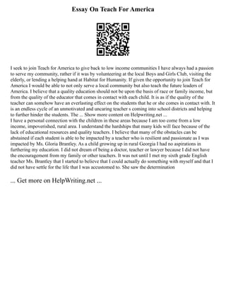 Essay On Teach For America
I seek to join Teach for America to give back to low income communities I have always had a passion
to serve my community, rather if it was by volunteering at the local Boys and Girls Club, visiting the
elderly, or lending a helping hand at Habitat for Humanity. If given the opportunity to join Teach for
America I would be able to not only serve a local community but also teach the future leaders of
America. I believe that a quality education should not be upon the basis of race or family income, but
from the quality of the educator that comes in contact with each child. It is as if the quality of the
teacher can somehow have an everlasting effect on the students that he or she comes in contact with. It
is an endless cycle of an unmotivated and uncaring teacher s coming into school districts and helping
to further hinder the students. The ... Show more content on Helpwriting.net ...
I have a personal connection with the children in these areas because I am too come from a low
income, impoverished, rural area. I understand the hardships that many kids will face because of the
lack of educational resources and quality teachers. I believe that many of the obstacles can be
abstained if each student is able to be impacted by a teacher who is resilient and passionate as I was
impacted by Ms. Gloria Brantley. As a child growing up in rural Georgia I had no aspirations in
furthering my education. I did not dream of being a doctor, teacher or lawyer because I did not have
the encouragement from my family or other teachers. It was not until I met my sixth grade English
teacher Ms. Brantley that I started to believe that I could actually do something with myself and that I
did not have settle for the life that I was accustomed to. She saw the determination
... Get more on HelpWriting.net ...
 