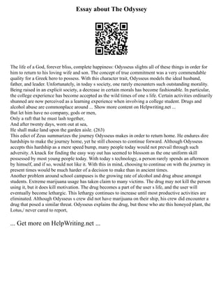 Essay about The Odyssey
The life of a God, forever bliss, complete happiness: Odysseus slights all of these things in order for
him to return to his loving wife and son. The concept of true commitment was a very commendable
quality for a Greek hero to possess. With this character trait, Odysseus models the ideal husband,
father, and leader. Unfortunately, in today s society, one rarely encounters such outstanding morality.
Being raised in an explicit society, a decrease in certain morals has become fashionable. In particular,
the college experience has become accepted as the wild times of one s life. Certain activities ordinarily
shunned are now perceived as a learning experience when involving a college student. Drugs and
alcohol abuse are commonplace around ... Show more content on Helpwriting.net ...
But let him have no company, gods or men,
Only a raft that he must lash together,
And after twenty days, worn out at sea,
He shall make land upon the garden aisle. (263)
This edict of Zeus summarizes the journey Odysseus makes in order to return home. He endures dire
hardships to make the journey home, yet he still chooses to continue forward. Although Odysseus
accepts this hardship as a mere speed bump, many people today would not prevail through such
adversity. A knack for finding the easy way out has seemed to blossom as the one uniform skill
possessed by most young people today. With today s technology, a person rarely spends an afternoon
by himself, and if so, would not like it. With this in mind, choosing to continue on with the journey in
present times would be much harder of a decision to make than in ancient times.
Another problem around school campuses is the growing rate of alcohol and drug abuse amongst
students. Extreme marijuana usage has taken claim to many victims. The drug may not kill the person
using it, but it does kill motivation. The drug becomes a part of the user s life, and the user will
eventually become lethargic. This lethargy continues to increase until most productive activities are
eliminated. Although Odysseus s crew did not have marijuana on their ship, his crew did encounter a
drug that posed a similar threat. Odysseus explains the drug, but those who ate this honeyed plant, the
Lotus,/ never cared to report,
... Get more on HelpWriting.net ...
 