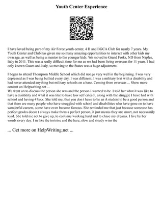 Youth Center Experience
I have loved being part of my Air Force youth center, 4 H and BGCA Club for nearly 7 years. My
Youth Center and Club has given me so many amazing opportunities to interact with other kids my
own age, as well as being a mentor to the younger kids. We moved to Grand Forks, ND from Naples,
Italy in 2011. This was a really difficult time for me as we had been living overseas for 11 years. I had
only known Guam and Italy, so moving to the States was a huge adjustment.
I began to attend Thompson Middle School which did not go very well in the beginning. I was very
depressed as I was being bullied every day. I was different; I was a military brat with a disability and
had never attended anything but military schools on a base. Coming from overseas ... Show more
content on Helpwriting.net ...
We went on to discuss the person she was and the person I wanted to be. I told her what it was like to
have a disability and what it was like to have low self esteem, along with the struggle I have had with
school and having 47xxx. She told me, that you don t have to be an A student to be a good person and
that there are many people who have struggled with school and disabilities who have gone on to have
wonderful careers, some have even become famous. She reminded me that just because someone has
perfect grades doesn t always make them a perfect person, it just means they are smart, not necessarily
kind. She told me not to give up, to continue working hard and to chase my dreams. I live by her
words every day. I m like the tortoise and the hare, slow and steady wins the
... Get more on HelpWriting.net ...
 