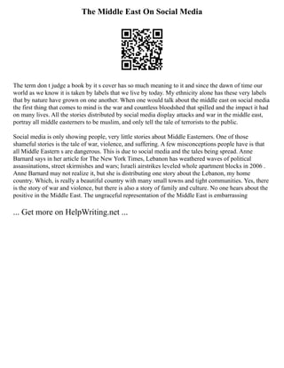 The Middle East On Social Media
The term don t judge a book by it s cover has so much meaning to it and since the dawn of time our
world as we know it is taken by labels that we live by today. My ethnicity alone has these very labels
that by nature have grown on one another. When one would talk about the middle east on social media
the first thing that comes to mind is the war and countless bloodshed that spilled and the impact it had
on many lives. All the stories distributed by social media display attacks and war in the middle east,
portray all middle easterners to be muslim, and only tell the tale of terrorists to the public.
Social media is only showing people, very little stories about Middle Easterners. One of those
shameful stories is the tale of war, violence, and suffering. A few misconceptions people have is that
all Middle Eastern s are dangerous. This is due to social media and the tales being spread. Anne
Barnard says in her article for The New York Times, Lebanon has weathered waves of political
assassinations, street skirmishes and wars; Israeli airstrikes leveled whole apartment blocks in 2006 .
Anne Barnard may not realize it, but she is distributing one story about the Lebanon, my home
country. Which, is really a beautiful country with many small towns and tight communities. Yes, there
is the story of war and violence, but there is also a story of family and culture. No one hears about the
positive in the Middle East. The ungraceful representation of the Middle East is embarrassing
... Get more on HelpWriting.net ...
 