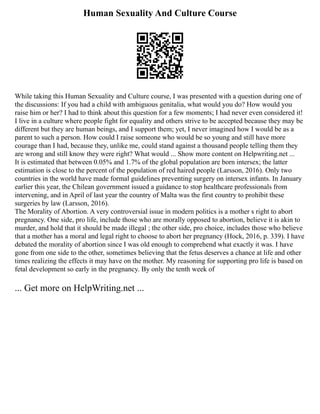 Human Sexuality And Culture Course
While taking this Human Sexuality and Culture course, I was presented with a question during one of
the discussions: If you had a child with ambiguous genitalia, what would you do? How would you
raise him or her? I had to think about this question for a few moments; I had never even considered it!
I live in a culture where people fight for equality and others strive to be accepted because they may be
different but they are human beings, and I support them; yet, I never imagined how I would be as a
parent to such a person. How could I raise someone who would be so young and still have more
courage than I had, because they, unlike me, could stand against a thousand people telling them they
are wrong and still know they were right? What would ... Show more content on Helpwriting.net ...
It is estimated that between 0.05% and 1.7% of the global population are born intersex; the latter
estimation is close to the percent of the population of red haired people (Larsson, 2016). Only two
countries in the world have made formal guidelines preventing surgery on intersex infants. In January
earlier this year, the Chilean government issued a guidance to stop healthcare professionals from
intervening, and in April of last year the country of Malta was the first country to prohibit these
surgeries by law (Larsson, 2016).
The Morality of Abortion. A very controversial issue in modern politics is a mother s right to abort
pregnancy. One side, pro life, include those who are morally opposed to abortion, believe it is akin to
murder, and hold that it should be made illegal ; the other side, pro choice, includes those who believe
that a mother has a moral and legal right to choose to abort her pregnancy (Hock, 2016, p. 339). I have
debated the morality of abortion since I was old enough to comprehend what exactly it was. I have
gone from one side to the other, sometimes believing that the fetus deserves a chance at life and other
times realizing the effects it may have on the mother. My reasoning for supporting pro life is based on
fetal development so early in the pregnancy. By only the tenth week of
... Get more on HelpWriting.net ...
 