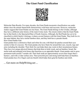 The Giant Pand Classification
Molecular Data Results: For many decades, the Giant Panda taxonomic classification was under
debate since the animal shared both characteristics with bears and raccoons. However, molecular
studies suggest that Giant Pandas are true bears. The Giant Panda belongs in the Urisdae, although
they have a different early history of the main Ursine stock. The closets relative that the Giant Panda
has in that family is the Spectacled Bear of South America. Although, the Red Panda has yet to be
classified in which family it belongs, it shares several features with the Giant Panda. They both live in
the same habitat, they have similar bamboo diets, and they both have a pseudo thumb.
How Giant Pandas look
Giant pandas have a distinctive black and white fur coat, with black fur patches around their eyes
similar to that of a raccoon. The Giant pandas also have black fur around their ears, muzzle, legs and
arms including the shoulder. Their thick fur coat helps them stay warm in their mountainous homes.
They have two unique physical features that help them to hold, crush, and eat bamboo: broad, flat
molar teeth and enlarged wrist bones that functions as an opposable thumb. Giant pandas start to grow
permanent teeth around 7 months old. Their back teeth are approximately seven times larger than a
human s, and with a wider surface area. Their powerful jaws and strong teeth help them eat bamboo.
Giant pandas have five fingers and one thumb which helps them grip the bamboo and climb.
... Get more on HelpWriting.net ...
 
