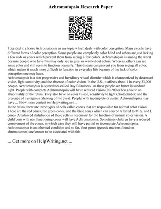 Achromatopsia Research Paper
I decided to choose Achromatopsia as my topic which deals with color perception. Many people have
different forms of color perception. Some people are completely color blind and others are just lacking
a few rods or cones which prevent them from seeing a few colors. Achromatopsia is among the worst
because people who have this may only see in grey or washed out colors. Whereas, others can see
some color and still seem to function normally. This disease can prevent you from seeing all color,
which makes it much more difficult to function in everyday life because of the lack of color
perception one may have.
Achromatopsia is a non progressive and hereditary visual disorder which is characterized by decreased
vision, light sensitivity, and the absence of color vision. In the U.S., it affects about 1 in every 33,000
people. Achromatopsia is sometimes called Day Blindness , as these people see better in subdued
light. People with complete Achromatopsia will have reduced vision (20/200 or less) due to an
abnormality of the retina. They also have no color vision, sensitivity to light (photophobia) and the
presence of nystagmus (shaking of the eyes). People with incomplete or partial Achromatopsia may
have ... Show more content on Helpwriting.net ...
In the retina, there are three types of cells called cones that are responsible for normal color vision.
These are the red cones, the green cones, and the blue cones which can also be referred to M, S, and L
cones. A balanced distribution of these cells is necessary for the function of normal color vision. A
child born with non functioning cones will have Achromatopsia. Sometimes children have a reduced
complement of the cones, in which case they will have partial or incomplete Achromatopsia.
Achromatopsia is an inherited condition and so far, four genes (genetic markers found on
chromosomes) are known to be associated with this
... Get more on HelpWriting.net ...
 