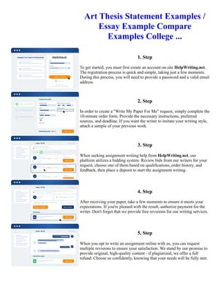 Art Thesis Statement Examples /
Essay Example Compare
Examples College ...
1. Step
To get started, you must first create an account on site HelpWriting.net.
The registration process is quick and simple, taking just a few moments.
During this process, you will need to provide a password and a valid email
address.
2. Step
In order to create a "Write My Paper For Me" request, simply complete the
10-minute order form. Provide the necessary instructions, preferred
sources, and deadline. If you want the writer to imitate your writing style,
attach a sample of your previous work.
3. Step
When seeking assignment writing help from HelpWriting.net, our
platform utilizes a bidding system. Review bids from our writers for your
request, choose one of them based on qualifications, order history, and
feedback, then place a deposit to start the assignment writing.
4. Step
After receiving your paper, take a few moments to ensure it meets your
expectations. If you're pleased with the result, authorize payment for the
writer. Don't forget that we provide free revisions for our writing services.
5. Step
When you opt to write an assignment online with us, you can request
multiple revisions to ensure your satisfaction. We stand by our promise to
provide original, high-quality content - if plagiarized, we offer a full
refund. Choose us confidently, knowing that your needs will be fully met.
Art Thesis Statement Examples / Essay Example Compare Examples College ... Art Thesis Statement Examples /
Essay Example Compare Examples College ...
 