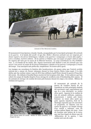 Animals in War Memorial, Londres.

El monument té inscripcions a banda i banda, encapçalades per la inscripció principal, Els animals
en la guerra. A la banda del cavall i el gos diu: Molts i diversos animals van ser emprats per
donar suport a les forces britàniques i aliades a les guerres i campanyes a través dels segles, i
com a resultat, moriren milions. De la coloma a l'elefant, que van jugar un paper vital en totes
les regions del món per la causa de la llibertat humana. La seua contribució no s'ha d'oblidar
mai. I, a la banda de les mules, diu: Aquest monument està dedicat a tots els animals que van
servir i van morir al costat de les forces britàniques i aliades en les guerres i campanyes a través
del temps. Una inscripció més petita diu, simplement: No tenien altra opció.
Les imatges em recordaren la història dels hundenminen, els gossos mina que l’exèrcit soviètic
entrenà per a atacar els Panzer alemanys durant la Gran Guerra Pàtria (1941-1945). O la dels
dofins que fan esclatar mines i que els EUA han utilitzat al golf Pèrsic durant la guerra d’Iraq (des
del 2003). Els elefants d’Anníbal Barca morint de fred al passos dels Alps. O els cadàvers que han
cobert els camps de batalla després d’una càrrega de cavalleria sota el bombardeig dels canons. O
els animals de càrrega i de combat devorats pels humans durant els setges a les ciutats. Milions de
víctimes de la guerra.

Fosa comuna plena de cavalls. Batalla de Halen (Flandes), 11-12
d'agost de 1914.

El monument als animals de la
guerra de Londres hauria de ser
considerat un dels principals símbols
del moviment vegà, especialment pel
que fa a eixa inscripció: no tenien
altra opció. Aquesta és la realitat de
tots els animals utilitzats, explotats,
empresonats i matats pels éssers
humans: no tenen altra opció que
patir aquesta injustícia, fruit de la
ideologia especista que els converteix
en propietats, en objectes com les
armes de guerra o en simple càrrega
d’un vaixell a enfonsar, com els
esclaus galiots lligats als rems. Com
els humans més pobres de la terra,
que mai han tingut els diners que els
alliberarien de la guerra, i han
acabat sent carn de canó.

 