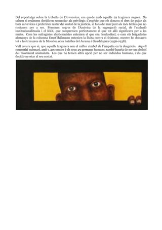 Del reportatge sobre la troballa de l’Armenian, em quede amb aquells 29 traginers negres. No
sabem si realment decidiren renunciar als privilegis d’espècie que els donava el dret de pujar als
bots salvavides i preferiren restar del costat de la justícia, al fons del mar junt als més febles que no
contaven per a res. Persones negres de l’Amèrica de la segregació racial, de l’exclusió
institucionalitzada i el KKK, que comprenien perfectament el que tot allò significava per a les
mules. Com les sufragistes abolicionistes entenien el que era l’esclavitud, o com els brigadistes
alemanys de la columna ErnstThälmann entenien la lluita contra el feixisme, mentre ho donaven
tot a les trinxeres de la Moncloa o les batalles del Jarama i Guadalajara (1936-1938).
Vull creure que si, que aquells traginers son el millor símbol de l’empatia en la desgràcia. Aquell
cementiri submarí, amb 1.400 mules i els seus 29 germans humans, també hauria de ser un símbol
del moviment animalista. Les que no tenien altra opció per no ser individus humans, i els que
decidiren estar al seu costat.

 