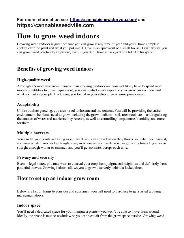For more information see https://cannabisnewsforyou.com/ and
https://cannabisseedville.com
How to grow weed indoors
Growing weed indoors is great because you can grow it any time of year and you’ll have complete
control over the plant and what you put into it. Live in an apartment or a small house? Don’t worry, you
can grow weed practically anywhere, even if you don’t have a backyard or a lot of extra space.
Benefits of growing weed indoors
High-quality weed
Although it’s more resource-intensive than growing outdoors and you will likely have to spend more
money on utilities to power equipment, you can control every aspect of your grow environment and
what you put in your plant, allowing you to dial in your setup to grow some primo weed.
Adaptability
Unlike outdoor growing, you aren’t tied to the sun and the seasons. You will be providing the entire
environment the plants need to grow, including the grow medium—soil, rockwool, etc.—and regulating
the amount of water and nutrients they receive, as well as controlling temperature, humidity, and more
for them.
Multiple harvests
You can let your plants get as big as you want, and can control when they flower and when you harvest,
and you can start another batch right away or whenever you want. You can grow any time of year, even
straight through winter or summer, and you’ll get consistent crops each time.
Privacy and security
Even in legal states, you may want to conceal your crop from judgmental neighbors and definitely from
potential thieves. Growing indoors allows you to grow discreetly behind a locked door.
How to set up an indoor grow room
Below is a list of things to consider and equipment you will need to purchase to get started growing
marijuana indoors.
Indoor space
You’ll need a dedicated space for your marijuana plants—you won’t be able to move them around.
Ideally, the space is next to a window so you can vent air from the grow space outside. Growing weed
 
