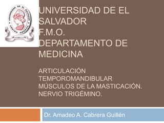 UNIVERSIDAD DE EL
SALVADOR
F.M.O.
DEPARTAMENTO DE
MEDICINA
ARTICULACIÓN
TEMPOROMANDIBULAR
MÚSCULOS DE LA MASTICACIÓN.
NERVIO TRIGÉMINO.


 Dr. Amadeo A. Cabrera Guillén
 