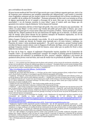 per a reivindicar els seus drets6.
El gran invent medieval del Toro de la Vega serveix per a que s’esbrave aquesta gent que, això si, ha
de respectar unes ordenances que semblen redactades per AlfonsoUssía7 i que tornen a convertir
eixos troglodites sotmesos pel seu instint violent en la personificació de la forma cavalleresca de
ser castellà i de la noblesa de Tordesillas8. Pretenen presentar els fets com a un torneig on el bou
té alguna oportunitat de ser el campió o d’escapar de la mort, fites que no van necessàriament
associades9, i on els humans mostren la seua vàlua10 quan el maten amb una llança que els
garanteix tres metres i mig de distància11 de les banyes de l’animal.
Saben que la naturalesa del bou el farà fugir del perill, i fan com si li donaren una oportunitat. El
solten a la plaça Major i el fan córrer cap l’eixida del poble pel pont sobre el Duero, que creua
empaitat per la gent que té a tocar sense saber que és la porta a l’infern. Tenen previst que, a l’altra
banda del riu, elegirà qualsevol de les tres direccions de fugida que té al davant, i li donen 400m
més de marge; quan passa davant de les sinistres marques de banderes espanyoles, un tro de
pólvora anuncia que ja pot ser víctima de les llances12.
Sobre el paper, l’infern té una entrada i una eixida. Si, en la seua fugida, el bou aconseguira eixir
per davant i només per davant de l’ampla zona marcada per a la seua tortura i matança, no
l’haurien de matar i seria proclamat guanyador13. És, però, una quimera, perquè l’animal acaba
envoltat de llances només entrar; com si s’haguera d’enfrontar als llops, cerca un arbre amb el que
protegir l’esquena mentre es defensa amb les banyes, sense saber que no poden fer front a eixos
ullals de tres metres i mig.
El Toro de la Vega és, segons el reglament d’espectacles taurins populars de la Comunitat de
Castella i Lleó14, un espectacle tradicional15 exempt16 de complir el principi general d’absència de
maltractament als animals17i la prohibició de ferir, punxar, colpejar, subjectar o de tractar de
qualsevol altra forma cruel els bous, així com de matar-los en presència de públic18. És una volta
Op.cit., (…) Les societats que han eliminat totes les festes amb animals, on han nascut els moviments animalistes, “son
las que ara ens ofereixen un tipus de violència que abans no es donava”. Exemples d‟això son els recents tiroteigs d‟Oslo
o las revoltes de Londres. Precisament, Colòmbia “ha aconseguit frenar un mica la violència”, assenyala Martín Arias,
qui pensa que la cultura tradicional pot contribuir a “canalitzar-la”.
6

7

http://es.wikipedia.org/wiki/Alfonso_Uss%C3%ADa

Ordenances. Justificació general.
9 Capítol III, que tracta dels drets del bou. 2. Si el bou, pel seu valor i saviesa guanyara fama, malgrat haver resultat
mort, s‟ha de tindre Consell per si convinguera que fóra declarat guanyador del torneig.
10 Capítol II. Introducció. El torneig del Toro de la Vega es una competència i enfrontament entre l‟humà y el bou; un
armat de llança y l‟altre amb les seues defenses naturals. 2. Ambdós, bou i persona tornejant, han de estar en igualtat
de condicions naturals, per la qual cosa cap tornejant gose acudir al dit torneig en mal estat d‟ànima, ja siga per efecte
de vi o altres substàncies o processos estranys a la bona ordre, ja siga per altra causa que el faça anormal. I s‟ha
d‟entendre el mateix traslladat al bou.
11 Capítol VII, que trata de la llança. 4. Que el pal no puga amidar més de 3,5 metres.
12 Capítol I, que tracta dels límits i cotes per a celebrar el dit immemorial torneig.
13 Capítol II. 1. Que només es puga ferir el bou amb la llança dins dels límits dits i de forma que cap persona gose el dit
bou, ni abans d‟entrar al límit anterior ni després d‟eixir del límit posterior. Capítol III, que tracta dels drets del bou.
8. Si el bou excedira els límits marcats, malgrat que després regressara al camp, doneu-li per guanyador i finalitze el
torneig. 10. Si el bou excedira els límits marcats, guanya el torneig i se li ha de tornar als prats del Zarpadiel, on serà
curat i rebrà els honors corresponents.
14 A Normativa Taurina de la Comunidad de Castilla y León: Reglamento de espectáculos taurinos populares de la
Comunidad
de
Castilla
y
León,
aprobado
por
14/1999
de
8
de
febrero.
(p.
53-65).
http://www.jcyl.es/web/jcyl/binarios/732/43/Normativa_Taurina.pdf?blobheader=application%2Fpdf%3Bcharset%3D
UTF-8&blobheadername1=Cache-Control&blobheadername2=Expires&blobheadername3=Site&blobheadervalue1=nostore%2Cno-cache%2Cmustrevalidate&blobheadervalue2=0&blobheadervalue3=JCYL_ProteccionConsumo&blobnocache=true
15 Reglament, Capítol II (Dels espectacles taurins tradicionals). Art. 28. Els espectacles taurins tradicionals. 1. Els
espectacles taurins tradicionals són aquells festejos populars amb bous de toreig la celebració dels quals, arrelada
socialment, es vinga realitzant a la localitat de forma continuada des de temps immemorials, i es desenvolupen d‟acord
amb la costum del lloc. 2. S‟entén per celebració des de temps immemorial, als efectes prevists al paràgraf anterior,
aquells espectacles que acrediten tindre una antiguitat d‟almenys dos-cents anys.
16 Art 19.2: Allò establert al paràgraf anterior s‟entén sense perjudici de la possible realització d‟aquelles accions
físiques que s‟hagen d‟efectuar sobre els bous de toreig tendents a garantir la seguretat i integritat de les persones
participants, el desenvolupament de l‟espectacle, o aquelles que, excepcionalment, siguen inherents a la celebració d‟un
espectacle taurí tradicional dels previstos al Capítol II d‟aquest Reglament.
17 Art. 2 (Principis generals), apartat b).
18 Art. 19.1
8

 