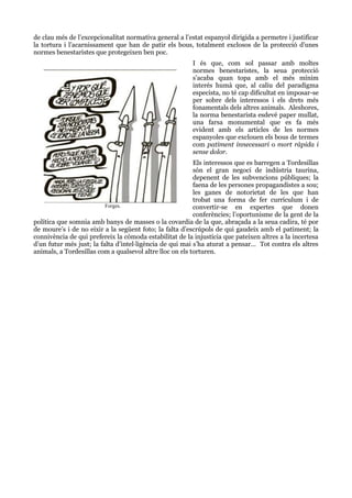 de clau més de l’excepcionalitat normativa general a l’estat espanyol dirigida a permetre i justificar
la tortura i l’acarnissament que han de patir els bous, totalment exclosos de la protecció d’unes
normes benestaristes que protegeixen ben poc.
I és que, com sol passar amb moltes
normes benestaristes, la seua protecció
s’acaba quan topa amb el més mínim
interés humà que, al caliu del paradigma
especista, no té cap dificultat en imposar-se
per sobre dels interessos i els drets més
fonamentals dels altres animals. Aleshores,
la norma benestarista esdevé paper mullat,
una farsa monumental que es fa més
evident amb els articles de les normes
espanyoles que exclouen els bous de termes
com patiment innecessari o mort ràpida i
sense dolor.
Els interessos que es barregen a Tordesillas
són el gran negoci de indústria taurina,
depenent de les subvencions públiques; la
faena de les persones propagandistes a sou;
les ganes de notorietat de les que han
trobat una forma de fer currículum i de
Forges.
convertir-se en expertes que donen
conferències; l’oportunisme de la gent de la
política que somnia amb banys de masses o la covardia de la que, abraçada a la seua cadira, té por
de moure’s i de no eixir a la següent foto; la falta d’escrúpols de qui gaudeix amb el patiment; la
connivència de qui prefereix la còmoda estabilitat de la injustícia que pateixen altres a la incertesa
d’un futur més just; la falta d’intel·ligència de qui mai s’ha aturat a pensar… Tot contra els altres
animals, a Tordesillas com a qualsevol altre lloc on els torturen.

 