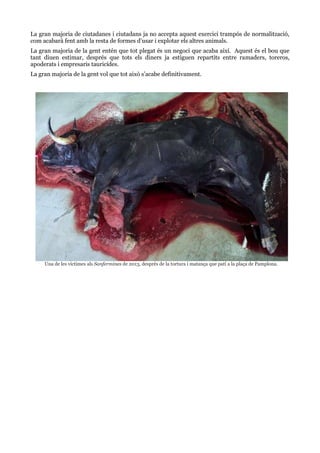 La gran majoria de ciutadanes i ciutadans ja no accepta aquest exercici trampós de normalització,
com acabarà fent amb la resta de formes d’usar i explotar els altres animals.
La gran majoria de la gent entén que tot plegat és un negoci que acaba així. Aquest és el bou que
tant diuen estimar, després que tots els diners ja estiguen repartits entre ramaders, toreros,
apoderats i empresaris tauricídes.
La gran majoria de la gent vol que tot això s’acabe definitivament.

Una de les víctimes als Sanfermines de 2013, després de la tortura i matança que patí a la plaça de Pamplona.

 
