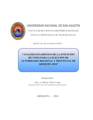 UNIVERSIDAD NACIONAL DE SAN AGUSTÍN 
FACULTAD DE CIENCIAS HISTÓRICO SOCIALES 
ESCUELA PROFESIONAL DE TRABAJO SOCIAL 
ARTÍCULO DE INVESTIGACIÓN: 
Responsable: 
Dra. A. Julieta Flores Luna 
Docente del Curso de Estadística Inferencial 
AREQUIPA - 2014 
“ANALISIS ESTADÍSTICO DE LA INTENCIÓN DE VOTO PARA LA ELECCION DE AUTORIDADES REGIONAL Y PROVINCIAL DE AREQUIPA 2014”  