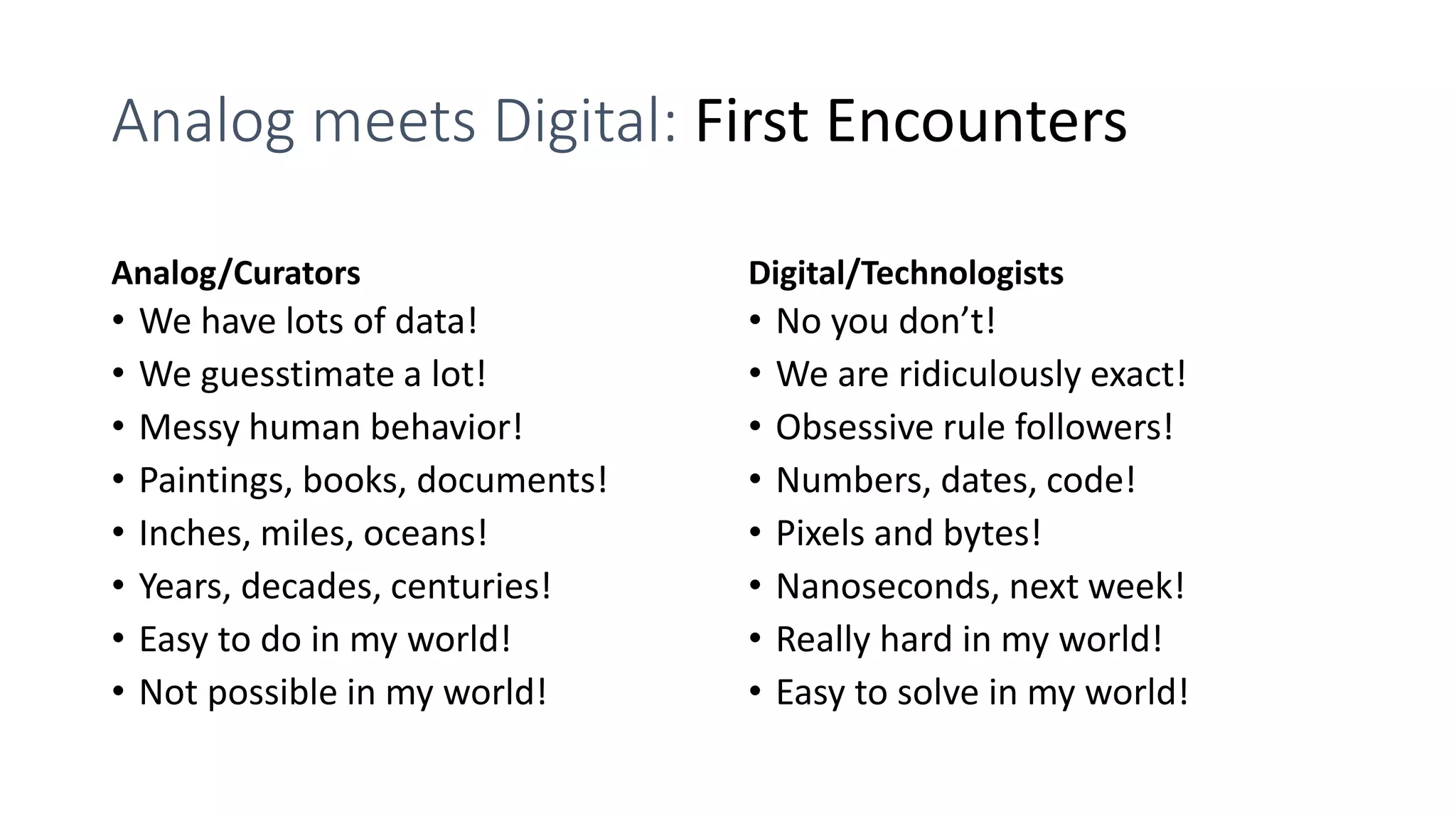 Analog meets Digital: First Encounters
Analog/Curators
• We have lots of data!
• We guesstimate a lot!
• Messy human behavior!
• Paintings, books, documents!
• Inches, miles, oceans!
• Years, decades, centuries!
• Easy to do in my world!
• Not possible in my world!
Digital/Technologists
• No you don’t!
• We are ridiculously exact!
• Obsessive rule followers!
• Numbers, dates, code!
• Pixels and bytes!
• Nanoseconds, next week!
• Really hard in my world!
• Easy to solve in my world!
 