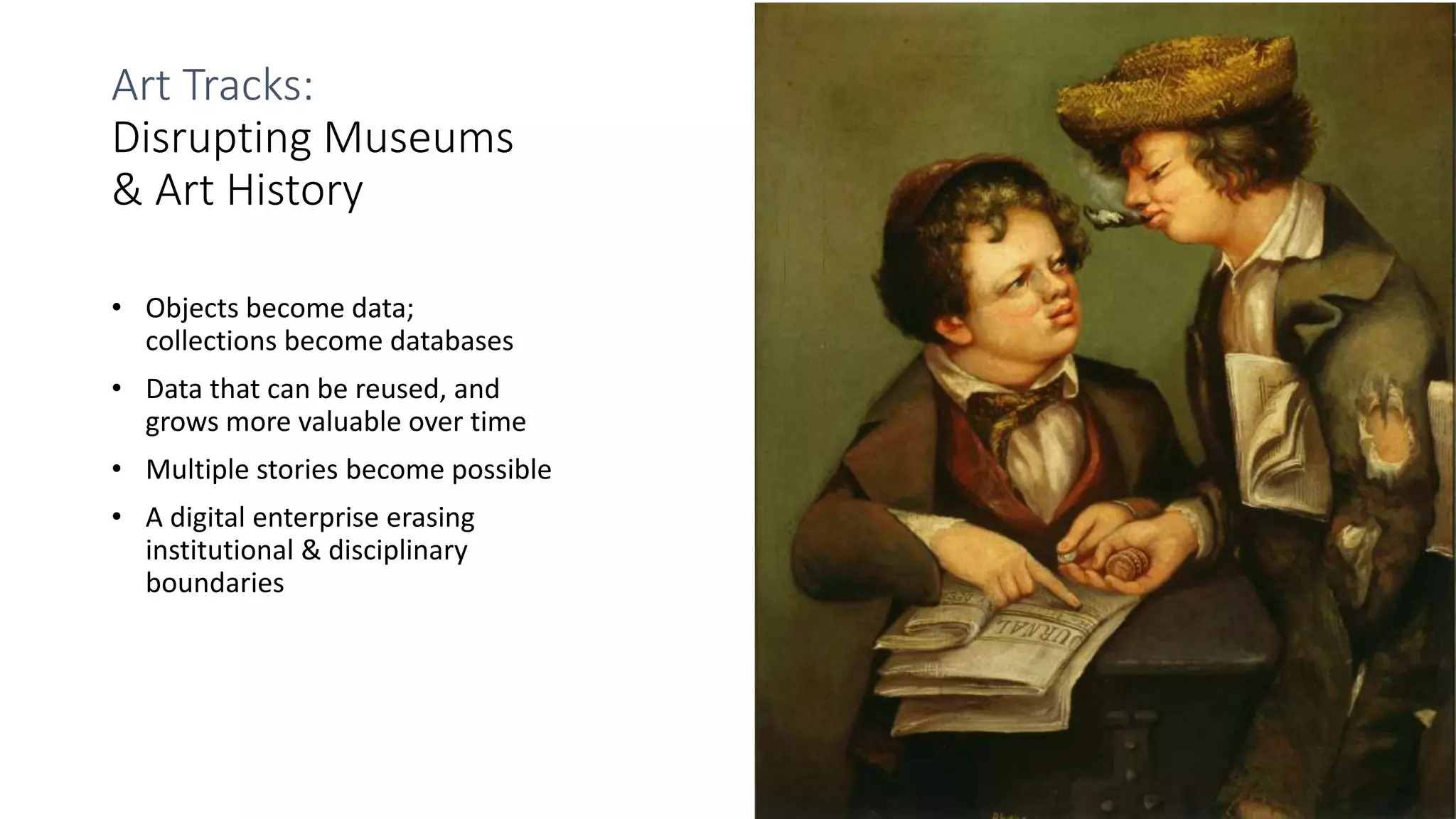 Art Tracks:
Disrupting Museums
& Art History
• Objects become data;
collections become databases
• Data that can be reused, and
grows more valuable over time
• Multiple stories become possible
• A digital enterprise erasing
institutional & disciplinary
boundaries
 