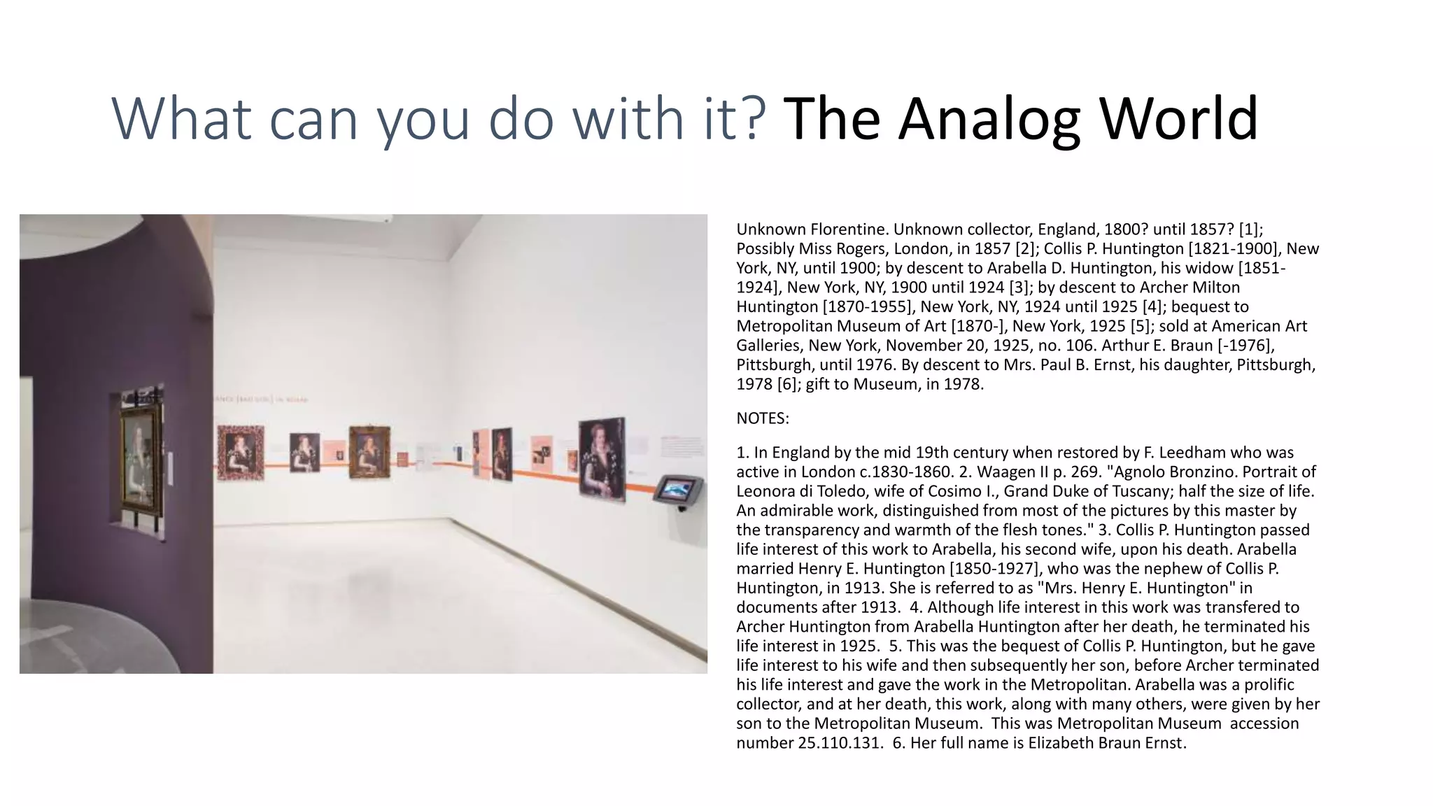 What can you do with it? The Analog World
Unknown Florentine. Unknown collector, England, 1800? until 1857? [1];
Possibly Miss Rogers, London, in 1857 [2]; Collis P. Huntington [1821-1900], New
York, NY, until 1900; by descent to Arabella D. Huntington, his widow [1851-
1924], New York, NY, 1900 until 1924 [3]; by descent to Archer Milton
Huntington [1870-1955], New York, NY, 1924 until 1925 [4]; bequest to
Metropolitan Museum of Art [1870-], New York, 1925 [5]; sold at American Art
Galleries, New York, November 20, 1925, no. 106. Arthur E. Braun [-1976],
Pittsburgh, until 1976. By descent to Mrs. Paul B. Ernst, his daughter, Pittsburgh,
1978 [6]; gift to Museum, in 1978.
NOTES:
1. In England by the mid 19th century when restored by F. Leedham who was
active in London c.1830-1860. 2. Waagen II p. 269. "Agnolo Bronzino. Portrait of
Leonora di Toledo, wife of Cosimo I., Grand Duke of Tuscany; half the size of life.
An admirable work, distinguished from most of the pictures by this master by
the transparency and warmth of the flesh tones." 3. Collis P. Huntington passed
life interest of this work to Arabella, his second wife, upon his death. Arabella
married Henry E. Huntington [1850-1927], who was the nephew of Collis P.
Huntington, in 1913. She is referred to as "Mrs. Henry E. Huntington" in
documents after 1913. 4. Although life interest in this work was transfered to
Archer Huntington from Arabella Huntington after her death, he terminated his
life interest in 1925. 5. This was the bequest of Collis P. Huntington, but he gave
life interest to his wife and then subsequently her son, before Archer terminated
his life interest and gave the work in the Metropolitan. Arabella was a prolific
collector, and at her death, this work, along with many others, were given by her
son to the Metropolitan Museum. This was Metropolitan Museum accession
number 25.110.131. 6. Her full name is Elizabeth Braun Ernst.
 