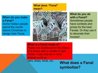 What does “Fanal”
mean?
It’s French for “Lantern”
When do you make
a Fanal?
Some Haitian people
spend the month
before Christmas to
design their Fanal.

What is a Fanal made of?
Paper and Cardboard in the shape
of a house with a candle or light
inside. It can also be in other
shapes such as
cars, ships, birds, etc.

What do you do
with a Fanal?
Sometimes people
have contests and
prizes for the best
Fanals. Or they use it
to decorate their
houses!

What does a Fanal
symbolize?

 