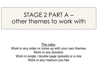 The rules:
Work in any order or come up with your own themes
Work in any duration
Work in single / double page spreads or a mix
Work in any medium you like
STAGE 2 PART A –
other themes to work with
 