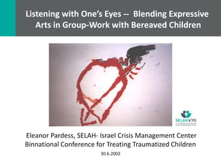 Listening with One’s Eyes -- Blending Expressive
   Arts in Group-Work with Bereaved Children




Eleanor Pardess, SELAH- Israel Crisis Management Center
Binnational Conference for Treating Traumatized Children
                        30.6.2002
 
