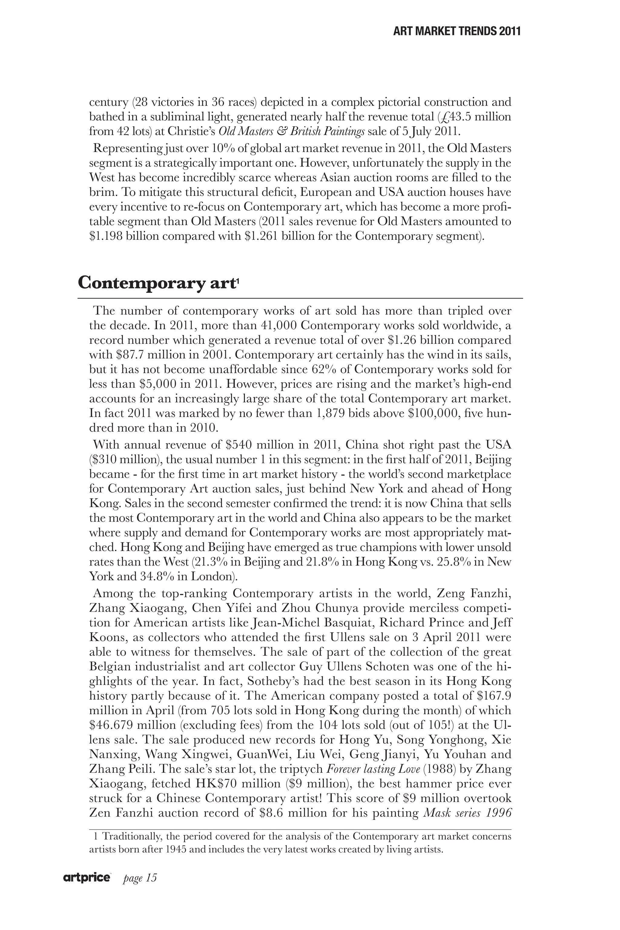 ART MARKET TRENDS 2011




 century (28 victories in 36 races) depicted in a complex pictorial construction and
 bathed in a subliminal light, generated nearly half the revenue total (£43.5 million
 from 42 lots) at Christie’s Old Masters & British Paintings sale of 5 July 2011.
  Representing just over 10% of global art market revenue in 2011, the Old Masters
 segment is a strategically important one. However, unfortunately the supply in the
 West has become incredibly scarce whereas Asian auction rooms are filled to the
 brim. To mitigate this structural deficit, European and USA auction houses have
 every incentive to re-focus on Contemporary art, which has become a more profi-
 table segment than Old Masters (2011 sales revenue for Old Masters amounted to
 $1.198 billion compared with $1.261 billion for the Contemporary segment).


Contemporary art1
  The number of contemporary works of art sold has more than tripled over
 the decade. In 2011, more than 41,000 Contemporary works sold worldwide, a
 record number which generated a revenue total of over $1.26 billion compared
 with $87.7 million in 2001. Contemporary art certainly has the wind in its sails,
 but it has not become unaffordable since 62% of Contemporary works sold for
 less than $5,000 in 2011. However, prices are rising and the market’s high-end
 accounts for an increasingly large share of the total Contemporary art market.
 In fact 2011 was marked by no fewer than 1,879 bids above $100,000, five hun-
 dred more than in 2010.
  With annual revenue of $540 million in 2011, China shot right past the USA
 ($310 million), the usual number 1 in this segment: in the first half of 2011, Beijing
 became ‑ for the first time in art market history ‑ the world’s second marketplace
 for Contemporary Art auction sales, just behind New York and ahead of Hong
 Kong. Sales in the second semester confirmed the trend: it is now China that sells
 the most Contemporary art in the world and China also appears to be the market
 where supply and demand for Contemporary works are most appropriately mat-
 ched. Hong Kong and Beijing have emerged as true champions with lower unsold
 rates than the West (21.3% in Beijing and 21.8% in Hong Kong vs. 25.8% in New
 York and 34.8% in London).
  Among the top-ranking Contemporary artists in the world, Zeng Fanzhi,
 Zhang Xiaogang, Chen Yifei and Zhou Chunya provide merciless competi-
 tion for American artists like Jean-Michel Basquiat, Richard Prince and Jeff
 Koons, as collectors who attended the first Ullens sale on 3 April 2011 were
 able to witness for themselves. The sale of part of the collection of the great
 Belgian industrialist and art collector Guy Ullens Schoten was one of the hi-
 ghlights of the year. In fact, Sotheby’s had the best season in its Hong Kong
 history partly because of it. The American company posted a total of $167.9
 million in April (from 705 lots sold in Hong Kong during the month) of which
 $46.679 million (excluding fees) from the 104 lots sold (out of 105!) at the Ul-
 lens sale. The sale produced new records for Hong Yu, Song Yonghong, Xie
 Nanxing, Wang Xingwei, GuanWei, Liu Wei, Geng Jianyi, Yu Youhan and
 Zhang Peili. The sale’s star lot, the triptych Forever lasting Love (1988) by Zhang
 Xiaogang, fetched HK$70 million ($9 million), the best hammer price ever
 struck for a Chinese Contemporary artist! This score of $9 million overtook
 Zen Fanzhi auction record of $8.6 million for his painting Mask series 1996
  1  Traditionally, the period covered for the analysis of the Contemporary art market concerns
 artists born after 1945 and includes the very latest works created by living artists.

        page 15
 