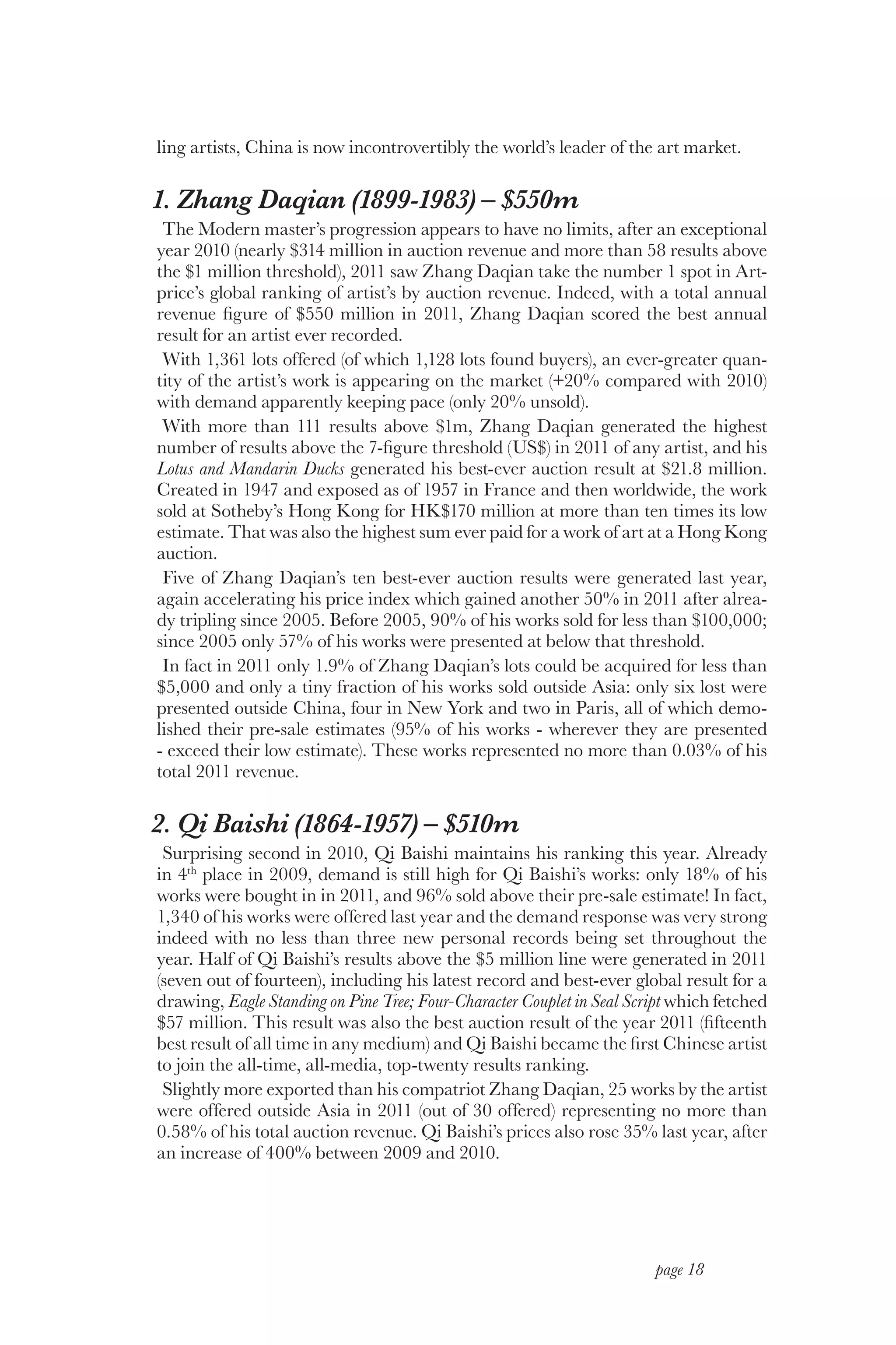 ling artists, China is now incontrovertibly the world’s leader of the art market.

1. Zhang Daqian (1899-1983) – $550m
 The Modern master’s progression appears to have no limits, after an exceptional
year 2010 (nearly $314 million in auction revenue and more than 58 results above
the $1 million threshold), 2011 saw Zhang Daqian take the number 1 spot in Art-
price’s global ranking of artist’s by auction revenue. Indeed, with a total annual
revenue figure of $550 million in 2011, Zhang Daqian scored the best annual
result for an artist ever recorded.
 With 1,361 lots offered (of which 1,128 lots found buyers), an ever-greater quan-
tity of the artist’s work is appearing on the market (+20% compared with 2010)
with demand apparently keeping pace (only 20% unsold).
 With more than 111 results above $1m, Zhang Daqian generated the highest
number of results above the 7-figure threshold (US$) in 2011 of any artist, and his
Lotus and Mandarin Ducks generated his best-ever auction result at $21.8 million.
Created in 1947 and exposed as of 1957 in France and then worldwide, the work
sold at Sotheby’s Hong Kong for HK$170 million at more than ten times its low
estimate. That was also the highest sum ever paid for a work of art at a Hong Kong
auction.
 Five of Zhang Daqian’s ten best-ever auction results were generated last year,
again accelerating his price index which gained another 50% in 2011 after alrea-
dy tripling since 2005. Before 2005, 90% of his works sold for less than $100,000;
since 2005 only 57% of his works were presented at below that threshold.
 In fact in 2011 only 1.9% of Zhang Daqian’s lots could be acquired for less than
$5,000 and only a tiny fraction of his works sold outside Asia: only six lost were
presented outside China, four in New York and two in Paris, all of which demo-
lished their pre-sale estimates (95% of his works ‑ wherever they are presented
‑ exceed their low estimate). These works represented no more than 0.03% of his
total 2011 revenue.

2. Qi Baishi (1864-1957) – $510m
 Surprising second in 2010, Qi Baishi maintains his ranking this year. Already
in 4th place in 2009, demand is still high for Qi Baishi’s works: only 18% of his
works were bought in in 2011, and 96% sold above their pre-sale estimate! In fact,
1,340 of his works were offered last year and the demand response was very strong
indeed with no less than three new personal records being set throughout the
year. Half of Qi Baishi’s results above the $5 million line were generated in 2011
(seven out of fourteen), including his latest record and best-ever global result for a
drawing, Eagle Standing on Pine Tree; Four-Character Couplet in Seal Script which fetched
$57 million. This result was also the best auction result of the year 2011 (fifteenth
best result of all time in any medium) and Qi Baishi became the first Chinese artist
to join the all-time, all-media, top-twenty results ranking.
 Slightly more exported than his compatriot Zhang Daqian, 25 works by the artist
were offered outside Asia in 2011 (out of 30 offered) representing no more than
0.58% of his total auction revenue. Qi Baishi’s prices also rose 35% last year, after
an increase of 400% between 2009 and 2010.




                                                                        page 18
 