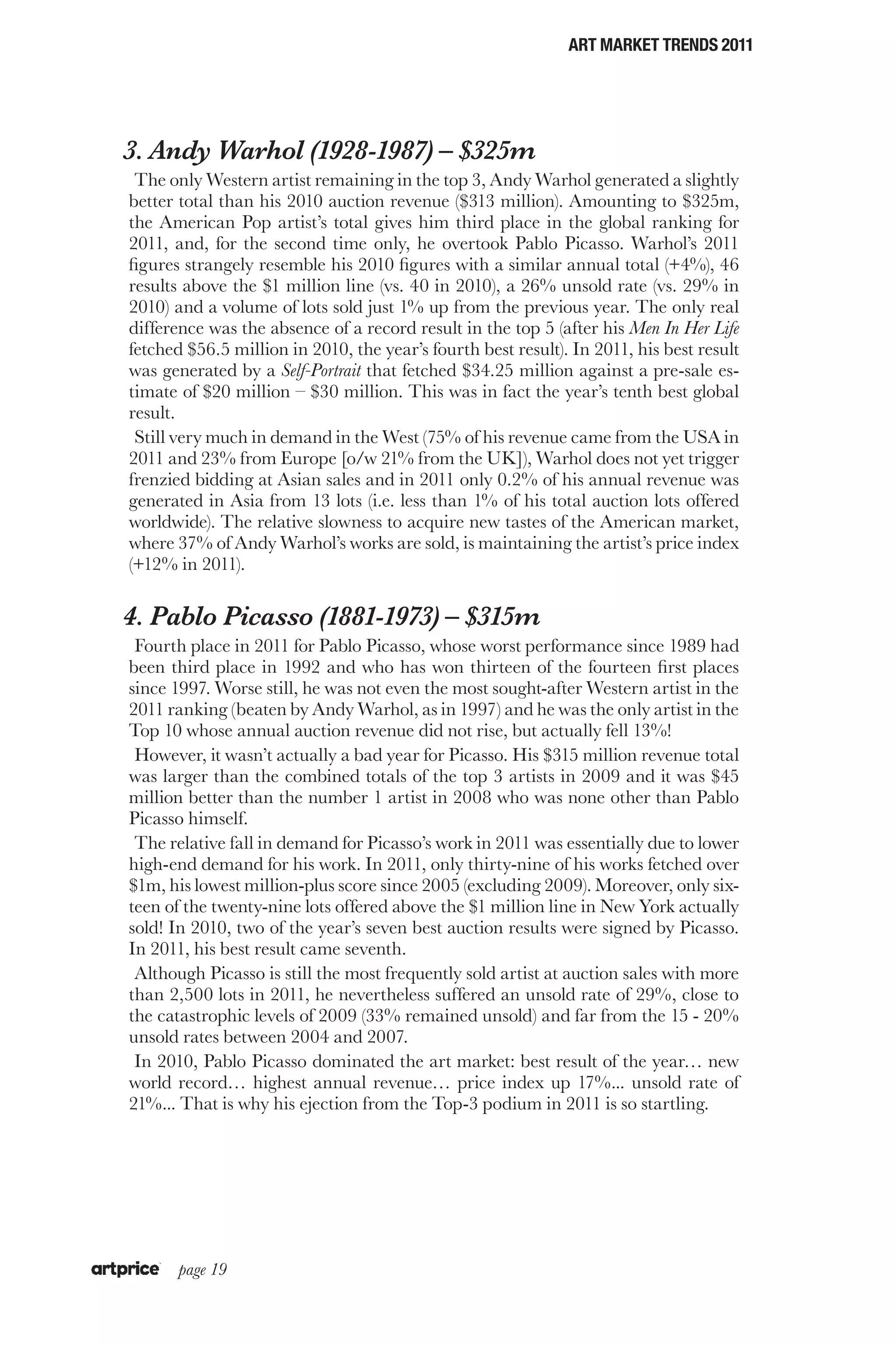 ART MARKET TRENDS 2011




3. Andy Warhol (1928-1987) – $325m
 The only Western artist remaining in the top 3, Andy Warhol generated a slightly
better total than his 2010 auction revenue ($313 million). Amounting to $325m,
the American Pop artist’s total gives him third place in the global ranking for
2011, and, for the second time only, he overtook Pablo Picasso. Warhol’s 2011
figures strangely resemble his 2010 figures with a similar annual total (+4%), 46
results above the $1 million line (vs. 40 in 2010), a 26% unsold rate (vs. 29% in
2010) and a volume of lots sold just 1% up from the previous year. The only real
difference was the absence of a record result in the top 5 (after his Men In Her Life
fetched $56.5 million in 2010, the year’s fourth best result). In 2011, his best result
was generated by a Self-Portrait that fetched $34.25 million against a pre-sale es-
timate of $20 million – $30 million. This was in fact the year’s tenth best global
result.
 Still very much in demand in the West (75% of his revenue came from the USA in
2011 and 23% from Europe [o/w 21% from the UK]), Warhol does not yet trigger
frenzied bidding at Asian sales and in 2011 only 0.2% of his annual revenue was
generated in Asia from 13 lots (i.e. less than 1% of his total auction lots offered
worldwide). The relative slowness to acquire new tastes of the American market,
where 37% of Andy Warhol’s works are sold, is maintaining the artist’s price index
(+12% in 2011).

4. Pablo Picasso (1881-1973) – $315m
 Fourth place in 2011 for Pablo Picasso, whose worst performance since 1989 had
been third place in 1992 and who has won thirteen of the fourteen first places
since 1997. Worse still, he was not even the most sought-after Western artist in the
2011 ranking (beaten by Andy Warhol, as in 1997) and he was the only artist in the
Top 10 whose annual auction revenue did not rise, but actually fell 13%!
 However, it wasn’t actually a bad year for Picasso. His $315 million revenue total
was larger than the combined totals of the top 3 artists in 2009 and it was $45
million better than the number 1 artist in 2008 who was none other than Pablo
Picasso himself.
 The relative fall in demand for Picasso’s work in 2011 was essentially due to lower
high-end demand for his work. In 2011, only thirty-nine of his works fetched over
$1m, his lowest million-plus score since 2005 (excluding 2009). Moreover, only six-
teen of the twenty-nine lots offered above the $1 million line in New York actually
sold! In 2010, two of the year’s seven best auction results were signed by Picasso.
In 2011, his best result came seventh.
 Although Picasso is still the most frequently sold artist at auction sales with more
than 2,500 lots in 2011, he nevertheless suffered an unsold rate of 29%, close to
the catastrophic levels of 2009 (33% remained unsold) and far from the 15 - 20%
unsold rates between 2004 and 2007.
 In 2010, Pablo Picasso dominated the art market: best result of the year… new
world record… highest annual revenue… price index up 17%... unsold rate of
21%... That is why his ejection from the Top-3 podium in 2011 is so startling.




       page 19
 