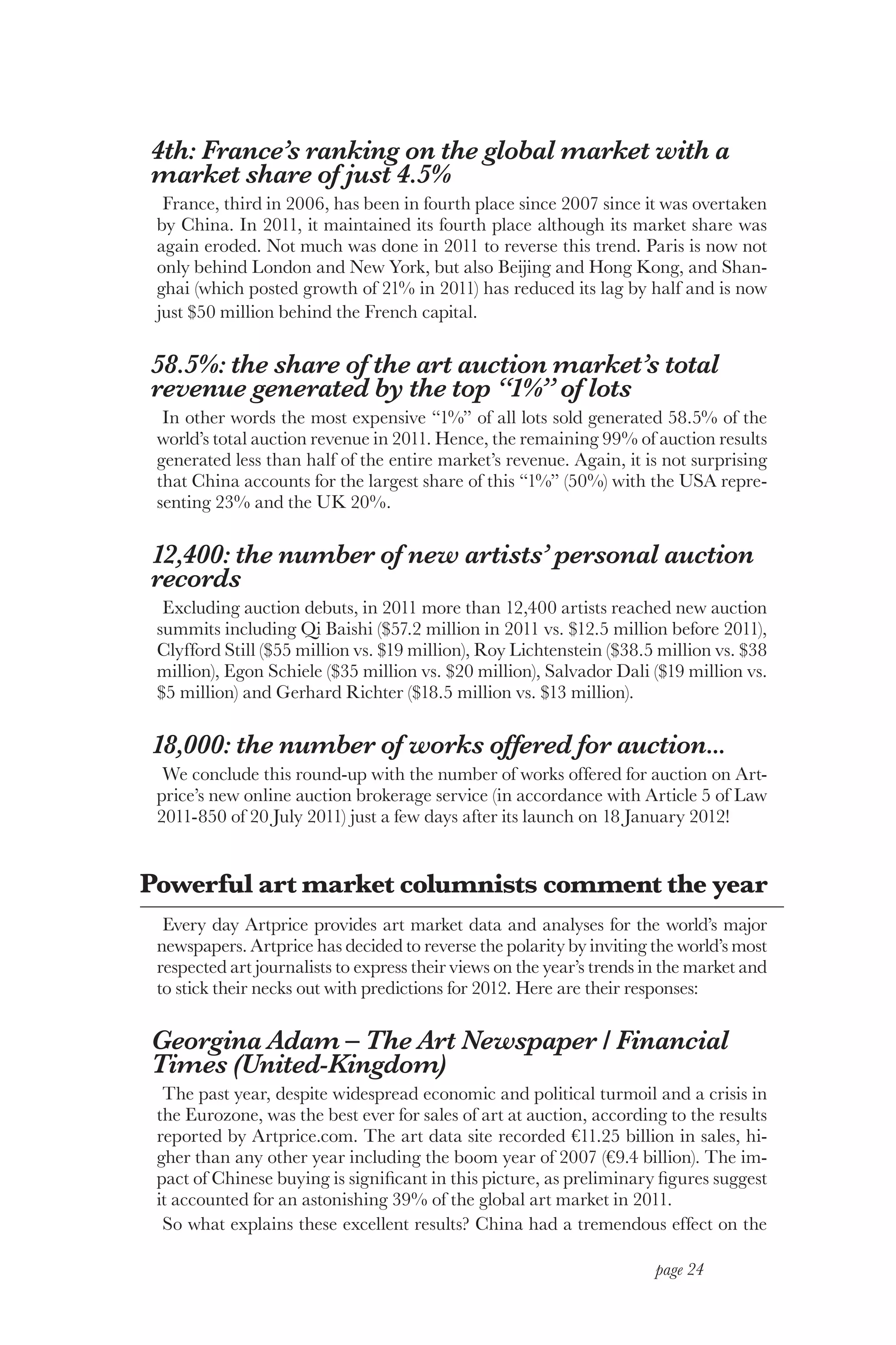 4th: France’s ranking on the global market with a
market share of just 4.5%
  France, third in 2006, has been in fourth place since 2007 since it was overtaken
 by China. In 2011, it maintained its fourth place although its market share was
 again eroded. Not much was done in 2011 to reverse this trend. Paris is now not
 only behind London and New York, but also Beijing and Hong Kong, and Shan-
 ghai (which posted growth of 21% in 2011) has reduced its lag by half and is now
 just $50 million behind the French capital.

58.5%: the share of the art auction market’s total
revenue generated by the top “1%” of lots
  In other words the most expensive “1%” of all lots sold generated 58.5% of the
 world’s total auction revenue in 2011. Hence, the remaining 99% of auction results
 generated less than half of the entire market’s revenue. Again, it is not surprising
 that China accounts for the largest share of this “1%” (50%) with the USA repre-
 senting 23% and the UK 20%.

12,400: the number of new artists’ personal auction
records
  Excluding auction debuts, in 2011 more than 12,400 artists reached new auction
 summits including Qi Baishi ($57.2 million in 2011 vs. $12.5 million before 2011),
 Clyfford Still ($55 million vs. $19 million), Roy Lichtenstein ($38.5 million vs. $38
 million), Egon Schiele ($35 million vs. $20 million), Salvador Dali ($19 million vs.
 $5 million) and Gerhard Richter ($18.5 million vs. $13 million).

18,000: the number of works offered for auction...
  We conclude this round-up with the number of works offered for auction on Art-
 price’s new online auction brokerage service (in accordance with Article 5 of Law
 2011-850 of 20 July 2011) just a few days after its launch on 18 January 2012!


Powerful art market columnists comment the year
  Every day Artprice provides art market data and analyses for the world’s major
 newspapers. Artprice has decided to reverse the polarity by inviting the world’s most
 respected art journalists to express their views on the year’s trends in the market and
 to stick their necks out with predictions for 2012. Here are their responses:

Georgina Adam – The Art Newspaper / Financial
Times (United-Kingdom)
  The past year, despite widespread economic and political turmoil and a crisis in
 the Eurozone, was the best ever for sales of art at auction, according to the results
 reported by Artprice.com. The art data site recorded €11.25 billion in sales, hi-
 gher than any other year including the boom year of 2007 (€9.4 billion). The im-
 pact of Chinese buying is significant in this picture, as preliminary figures suggest
 it accounted for an astonishing 39% of the global art market in 2011.
  So what explains these excellent results? China had a tremendous effect on the

                                                                        page 24
 