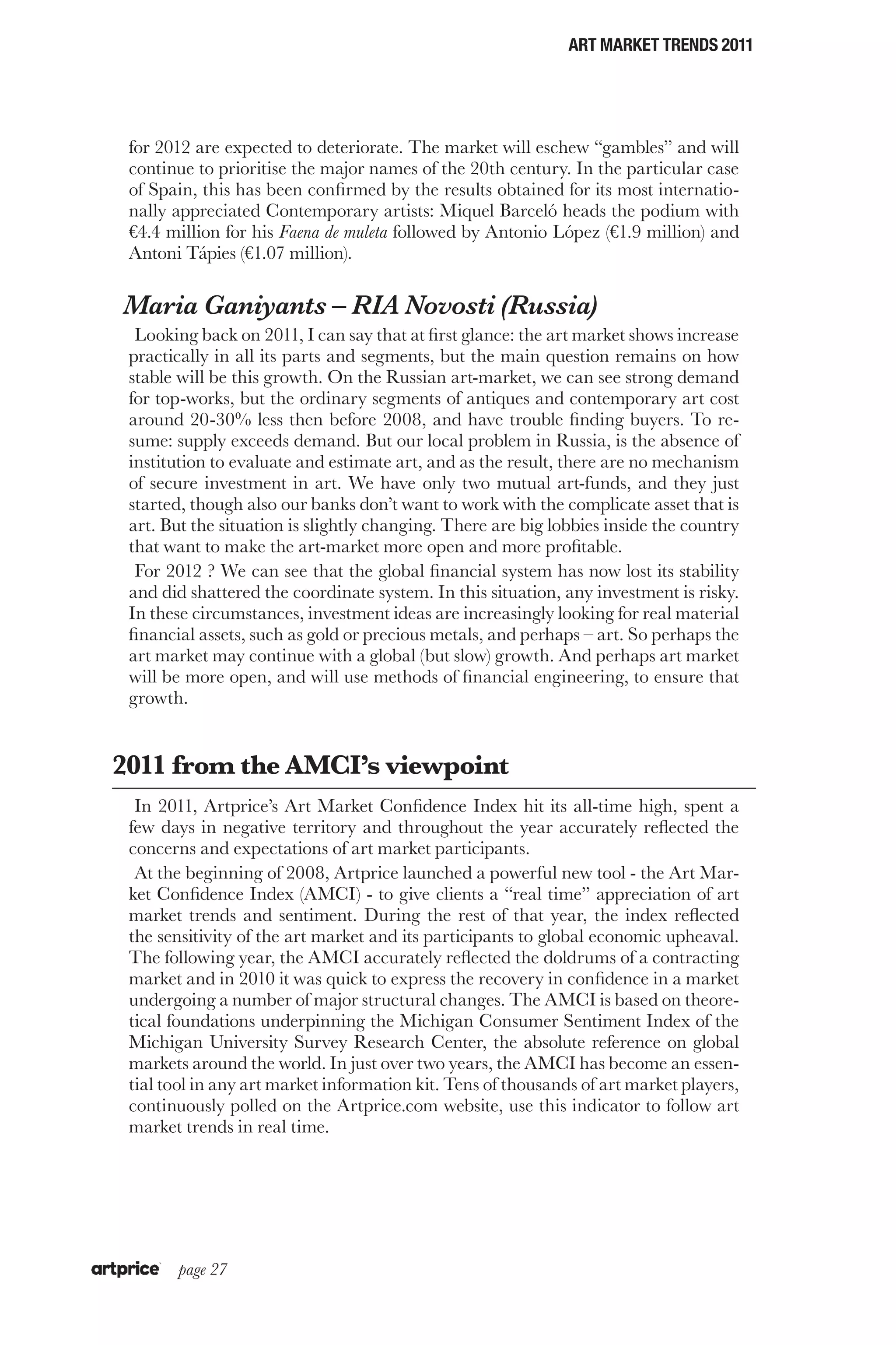 ART MARKET TRENDS 2011




 for 2012 are expected to deteriorate. The market will eschew “gambles” and will
 continue to prioritise the major names of the 20th century. In the particular case
 of Spain, this has been confirmed by the results obtained for its most internatio-
 nally appreciated Contemporary artists: Miquel Barceló heads the podium with
 €4.4 million for his Faena de muleta followed by Antonio López (€1.9 million) and
 Antoni Tápies (€1.07 million).

Maria Ganiyants – RIA Novosti (Russia)
  Looking back on 2011, I can say that at first glance: the art market shows increase
 practically in all its parts and segments, but the main question remains on how
 stable will be this growth. On the Russian art-market, we can see strong demand
 for top-works, but the ordinary segments of antiques and contemporary art cost
 around 20-30% less then before 2008, and have trouble finding buyers. To re-
 sume: supply exceeds demand. But our local problem in Russia, is the absence of
 institution to evaluate and estimate art, and as the result, there are no mechanism
 of secure investment in art. We have only two mutual art-funds, and they just
 started, though also our banks don’t want to work with the complicate asset that is
 art. But the situation is slightly changing. There are big lobbies inside the country
 that want to make the art-market more open and more profitable.
  For 2012 ? We can see that the global financial system has now lost its stability
 and did shattered the coordinate system. In this situation, any investment is risky.
 In these circumstances, investment ideas are increasingly looking for real material
 financial assets, such as gold or precious metals, and perhaps – art. So perhaps the
 art market may continue with a global (but slow) growth. And perhaps art market
 will be more open, and will use methods of financial engineering, to ensure that
 growth.


2011 from the AMCI’s viewpoint
  In 2011, Artprice’s Art Market Confidence Index hit its all-time high, spent a
 few days in negative territory and throughout the year accurately reflected the
 concerns and expectations of art market participants.
  At the beginning of 2008, Artprice launched a powerful new tool - the Art Mar-
 ket Confidence Index (AMCI) - to give clients a “real time” appreciation of art
 market trends and sentiment. During the rest of that year, the index reflected
 the sensitivity of the art market and its participants to global economic upheaval.
 The following year, the AMCI accurately reflected the doldrums of a contracting
 market and in 2010 it was quick to express the recovery in confidence in a market
 undergoing a number of major structural changes. The AMCI is based on theore-
 tical foundations underpinning the Michigan Consumer Sentiment Index of the
 Michigan University Survey Research Center, the absolute reference on global
 markets around the world. In just over two years, the AMCI has become an essen-
 tial tool in any art market information kit. Tens of thousands of art market players,
 continuously polled on the Artprice.com website, use this indicator to follow art
 market trends in real time.




       page 27
 