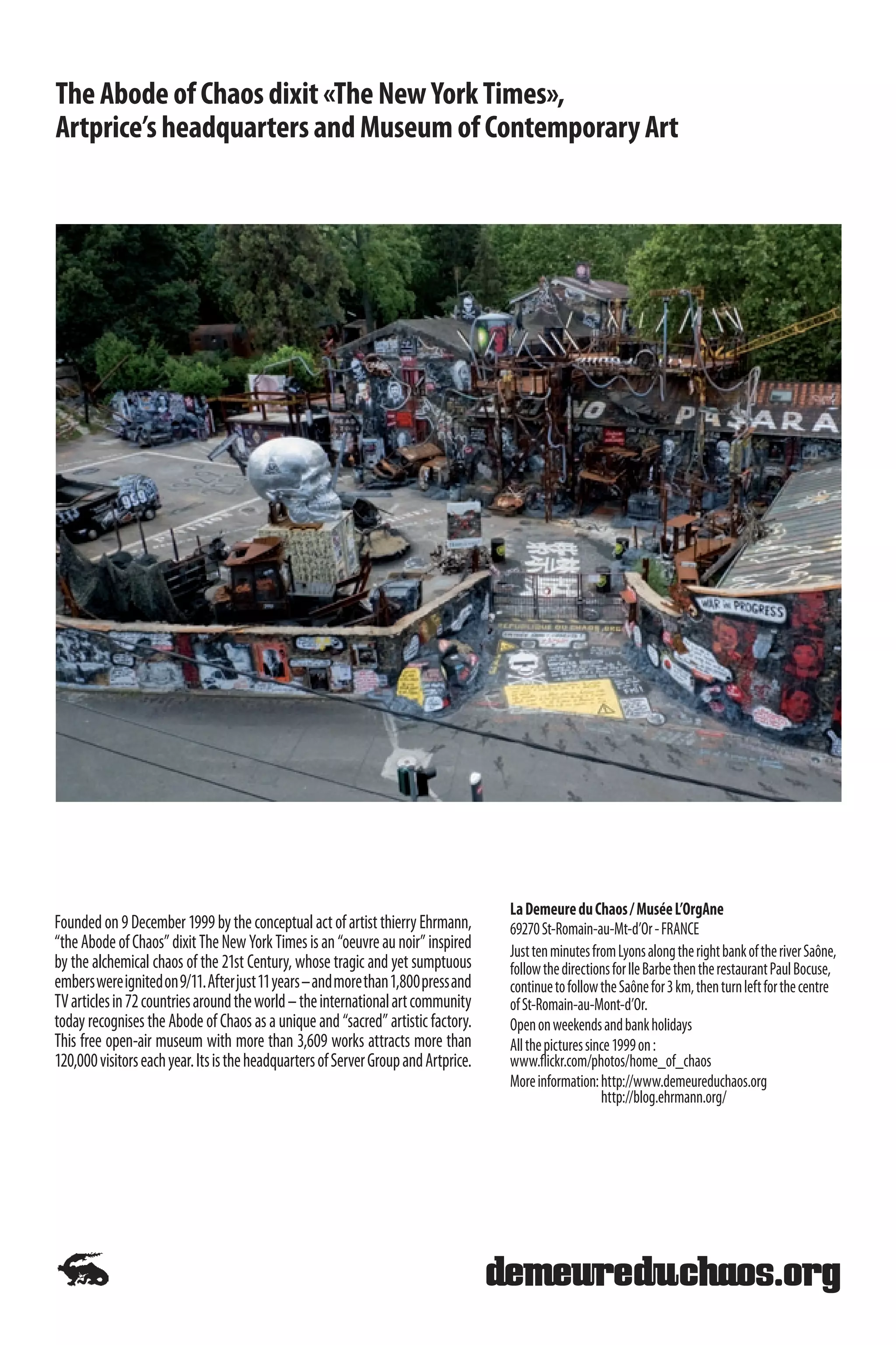 The Abode of Chaos dixit «The New York Times»,
Artprice’s headquarters and Museum of Contemporary Art




                                                                                    La Demeure du Chaos / Musée L’OrgAne
Founded on 9 December 1999 by the conceptual act of artist thierry Ehrmann,         69270 St-Romain-au-Mt-d’Or - FRANCE
“the Abode of Chaos” dixit The New York Times is an “oeuvre au noir” inspired       Just ten minutes from Lyons along the right bank of the river Saône,
by the alchemical chaos of the 21st Century, whose tragic and yet sumptuous         follow the directions for Ile Barbe then the restaurant Paul Bocuse,
embers were ignited on 9/11. After just 11 years – and more than 1,800 press and    continue to follow the Saône for 3 km, then turn left for the centre
TV articles in 72 countries around the world – the international art community      of St-Romain-au-Mont-d’Or.
today recognises the Abode of Chaos as a unique and “sacred” artistic factory.      Open on weekends and bank holidays
This free open-air museum with more than 3,609 works attracts more than             All the pictures since 1999 on :
120,000 visitors each year. Its is the headquarters of Server Group and Artprice.   www.flickr.com/photos/home_of_chaos
                                                                                    More information: http://www.demeureduchaos.org
                                                                                                        http://blog.ehrmann.org/
 
