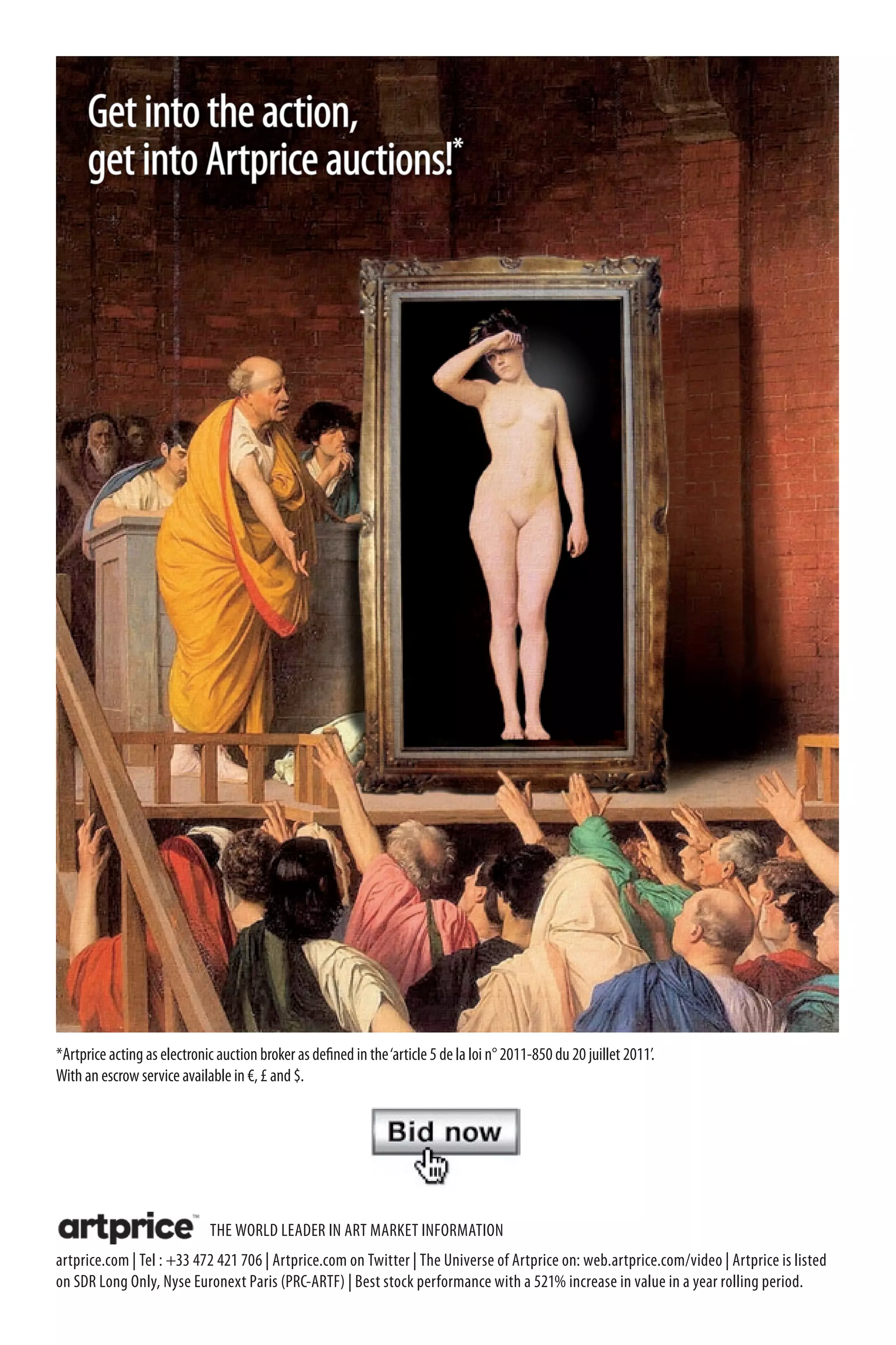 Get into the action,
      get into Artprice auctions!*




*Artprice acting as electronic auction broker as defined in the ‘article 5 de la loi n° 2011-850 du 20 juillet 2011’.
With an escrow service available in €, £ and $.




                              THE WORLD LEADER IN ART MARKET INFORMATION
artprice.com | Tel : +33 472 421 706 | Artprice.com on Twitter | The Universe of Artprice on: web.artprice.com/video | Artprice is listed
on SDR Long Only, Nyse Euronext Paris (PRC-ARTF) | Best stock performance with a 521% increase in value in a year rolling period.
 