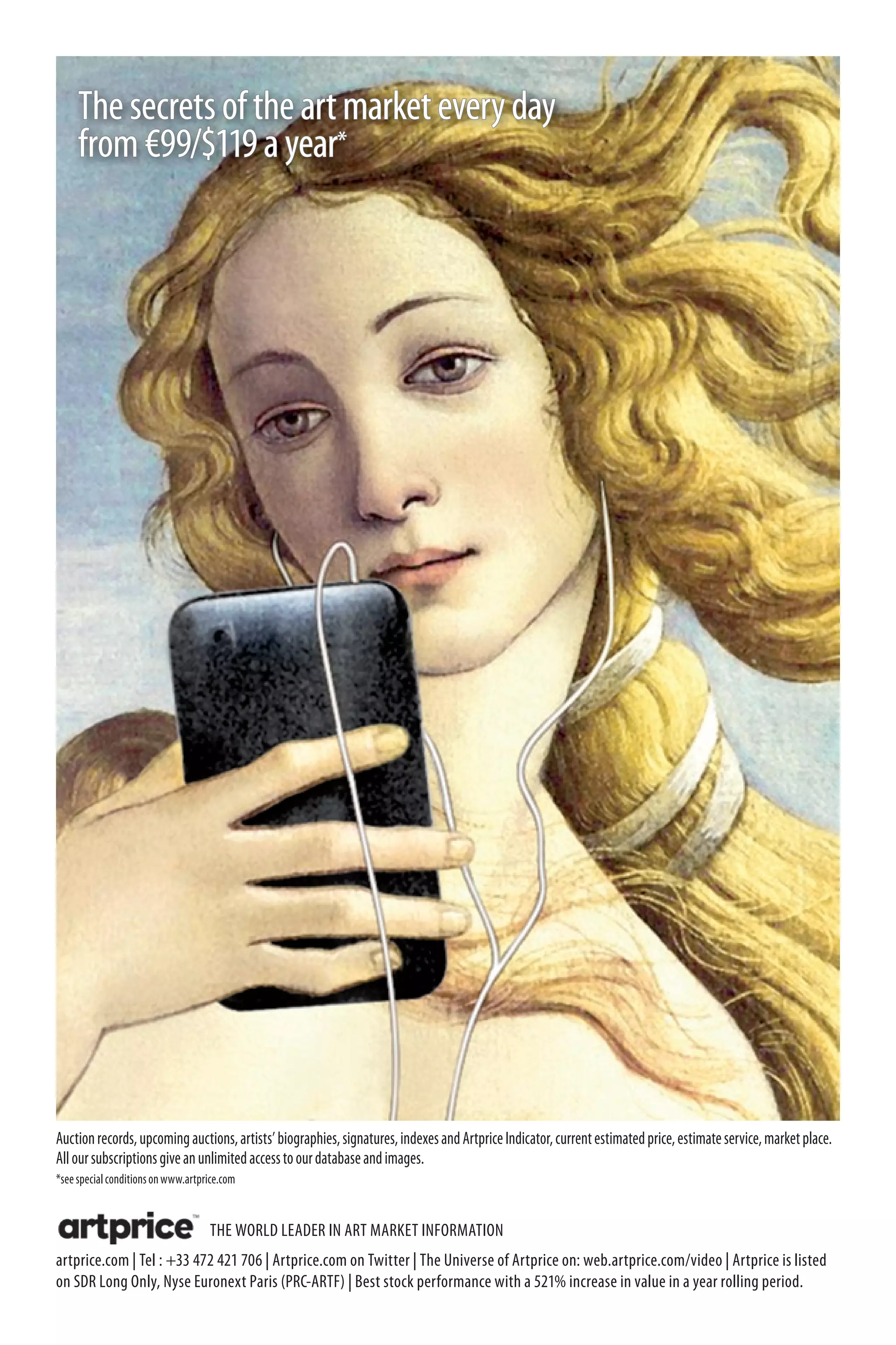 The secrets of the art market every day
     from €99/$119 a year*




Auction records, upcoming auctions, artists’ biographies, signatures, indexes and Artprice Indicator, current estimated price, estimate service, market place.
All our subscriptions give an unlimited access to our database and images.
*see special conditions on www.artprice.com


                                    THE WORLD LEADER IN ART MARKET INFORMATION
artprice.com | Tel : +33 472 421 706 | Artprice.com on Twitter | The Universe of Artprice on: web.artprice.com/video | Artprice is listed
on SDR Long Only, Nyse Euronext Paris (PRC-ARTF) | Best stock performance with a 521% increase in value in a year rolling period.
 