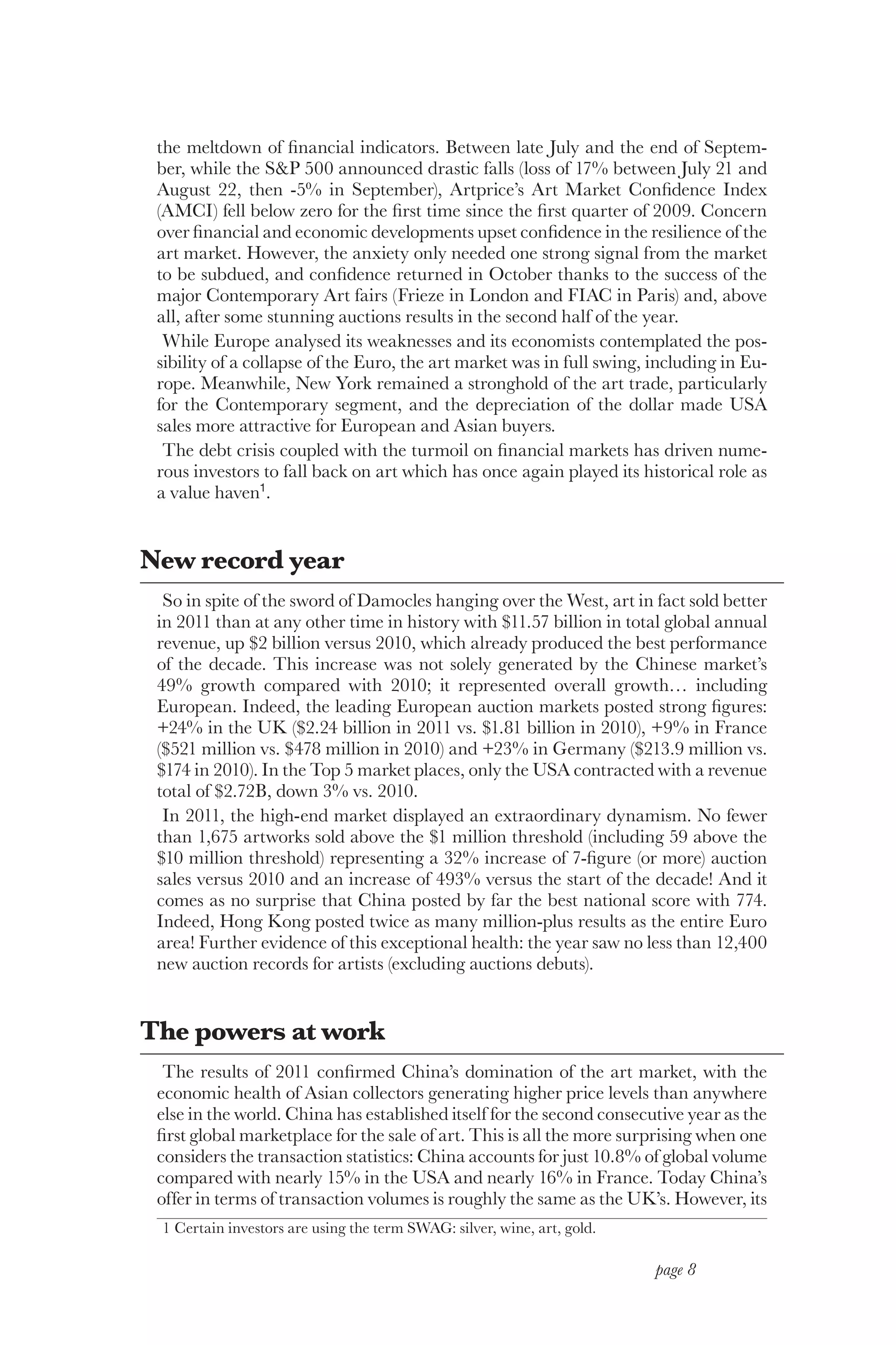 the meltdown of financial indicators. Between late July and the end of Septem-
 ber, while the S&P 500 announced drastic falls (loss of 17% between July 21 and
 August 22, then -5% in September), Artprice’s Art Market Confidence Index
 (AMCI) fell below zero for the first time since the first quarter of 2009. Concern
 over financial and economic developments upset confidence in the resilience of the
 art market. However, the anxiety only needed one strong signal from the market
 to be subdued, and confidence returned in October thanks to the success of the
 major Contemporary Art fairs (Frieze in London and FIAC in Paris) and, above
 all, after some stunning auctions results in the second half of the year.
  While Europe analysed its weaknesses and its economists contemplated the pos-
 sibility of a collapse of the Euro, the art market was in full swing, including in Eu-
 rope. Meanwhile, New York remained a stronghold of the art trade, particularly
 for the Contemporary segment, and the depreciation of the dollar made USA
 sales more attractive for European and Asian buyers.
  The debt crisis coupled with the turmoil on financial markets has driven nume-
 rous investors to fall back on art which has once again played its historical role as
 a value haven1.


New record year
  So in spite of the sword of Damocles hanging over the West, art in fact sold better
 in 2011 than at any other time in history with $11.57 billion in total global annual
 revenue, up $2 billion versus 2010, which already produced the best performance
 of the decade. This increase was not solely generated by the Chinese market’s
 49% growth compared with 2010; it represented overall growth… including
 European. Indeed, the leading European auction markets posted strong figures:
 +24% in the UK ($2.24 billion in 2011 vs. $1.81 billion in 2010), +9% in France
 ($521 million vs. $478 million in 2010) and +23% in Germany ($213.9 million vs.
 $174 in 2010). In the Top 5 market places, only the USA contracted with a revenue
 total of $2.72B, down 3% vs. 2010.
  In 2011, the high-end market displayed an extraordinary dynamism. No fewer
 than 1,675 artworks sold above the $1 million threshold (including 59 above the
 $10 million threshold) representing a 32% increase of 7-figure (or more) auction
 sales versus 2010 and an increase of 493% versus the start of the decade! And it
 comes as no surprise that China posted by far the best national score with 774.
 Indeed, Hong Kong posted twice as many million-plus results as the entire Euro
 area! Further evidence of this exceptional health: the year saw no less than 12,400
 new auction records for artists (excluding auctions debuts).


The powers at work
  The results of 2011 confirmed China’s domination of the art market, with the
 economic health of Asian collectors generating higher price levels than anywhere
 else in the world. China has established itself for the second consecutive year as the
 first global marketplace for the sale of art. This is all the more surprising when one
 considers the transaction statistics: China accounts for just 10.8% of global volume
 compared with nearly 15% in the USA and nearly 16% in France. Today China’s
 offer in terms of transaction volumes is roughly the same as the UK’s. However, its
 1 Certain investors are using the term SWAG: silver, wine, art, gold.

                                                                         page 8
 