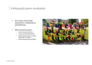 10 © 2014 Artturintupa
Viihtyisyyttä pienin oivalluksin
•  Kerro	
  ideasi	
  miten	
  tehdä	
  
alueestamme	
  	
  viihtyisämpi	
  ja	
  
yhteisöllisempi	
  
•  Mikä	
  sinua	
  kiinnostaisi?	
  
–  Lainata	
  verenpainemi4aria	
  
–  Lainata	
  vene4ä	
  Pyykösjärvellä	
  
–  Saada	
  aluerenki	
  apuun	
  nurmikon	
  
leikkuuseen,	
  lumitöihin…	
  
–  Saada	
  viihtyvyysvinkki	
  taitelijalta	
  
	
  
 