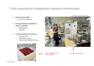 3 © 2014 Artturintupa
Pidä sukujuhlat tai ruokapitoinen iltakokous Artturintuvalla
•  Arkisin	
  lounas	
  4,80	
  e	
  
–  Klo	
  10-­‐15	
  Sorvalin'e	
  18	
  
	
  
•  Tila	
  vuokra4avissa	
  edullises'	
  
alueen	
  asukkaille	
  
–  Yh'ökokoukset	
  
–  Sukujuhlat	
  
•  Tai	
  'laa	
  valmiiksi	
  leivonnaisia	
  
–  Herkulliset	
  kakut	
  
–  Voileipäkakut	
  ja	
  pullat	
  
–  Ota	
  yhtey4ä	
  044-­‐3457892	
  	
  (Hannu)	
  
	
  
	
  
Kakut,	
  voileipäkakut	
  pullat	
  
”leipurimestarilta”	
  
Tuvan	
  keiQö	
  hyötykäy4öön	
  
Kuva:	
  Kaleva/	
  Lintulammen	
  asukastupa	
  
 