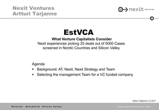 Nexit Ventures
Artturi Tarjanne
                                                                                              0




                                        EstVCA
                          What Venture Capitalists Consider
                  Nexit experiences picking 25 deals out of 5000 Cases
                    screened in Nordic Countries and Silicon Valley



               Agenda
                Background: AT, Nexit, Nexit Strategy and Team
                Selecting the management Team for a VC funded company




                                                                          Artturi Tarjanne 2.12.2011

Helsinki   Stockholm   Silicon Valley                            www.nexitventures.com
 