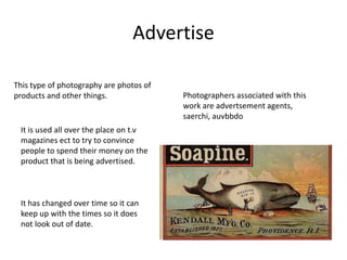 Advertise
This type of photography are photos of
products and other things.
It is used all over the place on t.v
magazines ect to try to convince
people to spend their money on the
product that is being advertised.
It has changed over time so it can
keep up with the times so it does
not look out of date.
Photographers associated with this
work are advertsement agents,
saerchi, auvbbdo
 