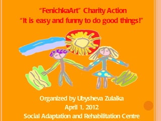 “FenichkaArt” Charity Action
“It is easy and funny to do good things!”




       Organized by Ubysheva Zulaika
                April 1, 2012
 Social Adaptation and Rehabilitation Centre
 