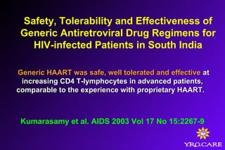 Safety, Tolerability and Effectiveness of
Generic Antiretroviral Drug Regimens for
HIV-infected Patients in South India
GGeneric HAART was safe, well tolerated and effectiveeneric HAART was safe, well tolerated and effective atat
increasing CD4 T-lymphocytes in advanced patients,increasing CD4 T-lymphocytes in advanced patients,
comparable to the experience with proprietary HAART.comparable to the experience with proprietary HAART.
Kumarasamy et al. AIDS 2003 Vol 17 No 15:2267-9
 