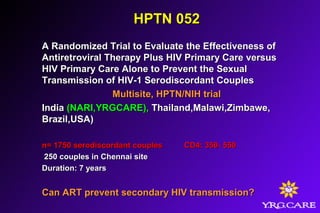 HPTN 052HPTN 052
A Randomized Trial to Evaluate the Effectiveness ofA Randomized Trial to Evaluate the Effectiveness of
Antiretroviral Therapy Plus HIV Primary Care versusAntiretroviral Therapy Plus HIV Primary Care versus
HIV Primary Care Alone to Prevent the SexualHIV Primary Care Alone to Prevent the Sexual
Transmission of HIV-1 Serodiscordant CouplesTransmission of HIV-1 Serodiscordant Couples
Multisite, HPTN/NIH trialMultisite, HPTN/NIH trial
IndiaIndia (NARI,YRGCARE),(NARI,YRGCARE), Thailand,Malawi,Zimbawe,Thailand,Malawi,Zimbawe,
Brazil,USA)Brazil,USA)
n= 1750 serodiscordant couplesn= 1750 serodiscordant couples CD4: 350- 550CD4: 350- 550
250 couples in Chennai site250 couples in Chennai site
Duration: 7 yearsDuration: 7 years
Can ART prevent secondary HIV transmission?Can ART prevent secondary HIV transmission?
 