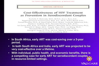 • In South Africa, early ART was cost-saving over a 5-yearIn South Africa, early ART was cost-saving over a 5-year
period.period.
• In both South Africa and India, early ART was projected to beIn both South Africa and India, early ART was projected to be
very cost-effective over a lifetime.very cost-effective over a lifetime.
• With individual, public health, and economic benefits, there isWith individual, public health, and economic benefits, there is
a compelling case for early ART for serodiscordant couplesa compelling case for early ART for serodiscordant couples
in resource-limited settings.in resource-limited settings.
 