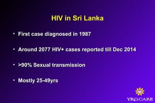 HIV in Sri Lanka
• First case diagnosed in 1987First case diagnosed in 1987
• Around 2077 HIV+ cases reported till Dec 2014Around 2077 HIV+ cases reported till Dec 2014
• >90% Sexual transmission>90% Sexual transmission
• Mostly 25-49yrsMostly 25-49yrs
 