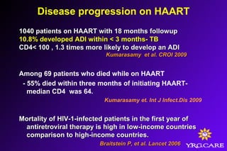 Disease progression on HAART
1040 patients on HAART with 18 months followup1040 patients on HAART with 18 months followup
10.8% developed ADI within < 3 months- TB10.8% developed ADI within < 3 months- TB
CD4< 100 , 1.3 times more likely to develop an ADICD4< 100 , 1.3 times more likely to develop an ADI
Kumarasamy et al. CROI 2009Kumarasamy et al. CROI 2009
Among 69 patients who died while on HAART
- 55% died within three months of initiating HAART-
median CD4 was 64.
Kumarasamy et. Int J Infect.Dis 2009
Mortality of HIV-1-infected patients in the first year ofMortality of HIV-1-infected patients in the first year of
antiretroviral therapy is high in low-income countriesantiretroviral therapy is high in low-income countries
comparison to high-income countries.comparison to high-income countries.
Braitstein P, et al. Lancet 2006Braitstein P, et al. Lancet 2006
 