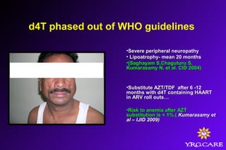 d4T phased out of WHO guidelines
•Severe peripheral neuropathySevere peripheral neuropathy
• Lipoatrophy- mean 20 monthsLipoatrophy- mean 20 months
•(Saghayam S,Chaguturu S,(Saghayam S,Chaguturu S,
Kumarasamy N, et al. CID 2004)Kumarasamy N, et al. CID 2004)
•Substitute AZT/TDF after 6 -12Substitute AZT/TDF after 6 -12
months with d4T containing HAARTmonths with d4T containing HAART
in ARV roll outs…in ARV roll outs…
•Risk to anemia after AZTRisk to anemia after AZT
substitution is < 1%.(substitution is < 1%.( Kumarasamy etKumarasamy et
al – IJID 2009)al – IJID 2009)
 
