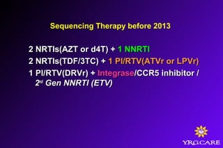 Sequencing Therapy before 2013
2 NRTIs(AZT or d4T) +2 NRTIs(AZT or d4T) + 1 NNRTI1 NNRTI
2 NRTIs(TDF/3TC) +2 NRTIs(TDF/3TC) + 1 PI/RTV(ATVr or LPVr)1 PI/RTV(ATVr or LPVr)
1 PI/RTV(DRVr) +1 PI/RTV(DRVr) + IntegraseIntegrase/CCR5 inhibitor/CCR5 inhibitor //
22ndnd
Gen NNRTI (ETV)Gen NNRTI (ETV)
 
