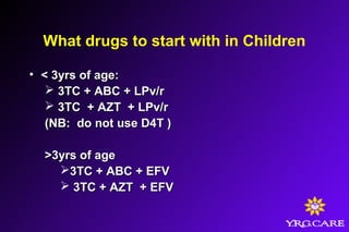 What drugs to start with in Children
• < 3yrs of age:< 3yrs of age:
 3TC + ABC + LPv/r3TC + ABC + LPv/r
 3TC + AZT + LPv/r3TC + AZT + LPv/r
(NB: do not use D4T )(NB: do not use D4T )
>3yrs of age>3yrs of age
3TC + ABC + EFV3TC + ABC + EFV
 3TC + AZT + EFV3TC + AZT + EFV
 
