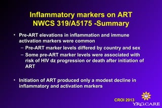 Inflammatory markers on ART
NWCS 319/A5175 -Summary
• Pre-ART elevations in inflammation and immunePre-ART elevations in inflammation and immune
activation markers were commonactivation markers were common
– Pre-ART marker levels differed by country and sexPre-ART marker levels differed by country and sex
– Some pre-ART marker levels were associated withSome pre-ART marker levels were associated with
risk of HIV dz progression or death after initiation ofrisk of HIV dz progression or death after initiation of
ARTART
• Initiation of ART produced only a modest decline inInitiation of ART produced only a modest decline in
inflammatory and activation markersinflammatory and activation markers
CROI 2013CROI 2013
 
